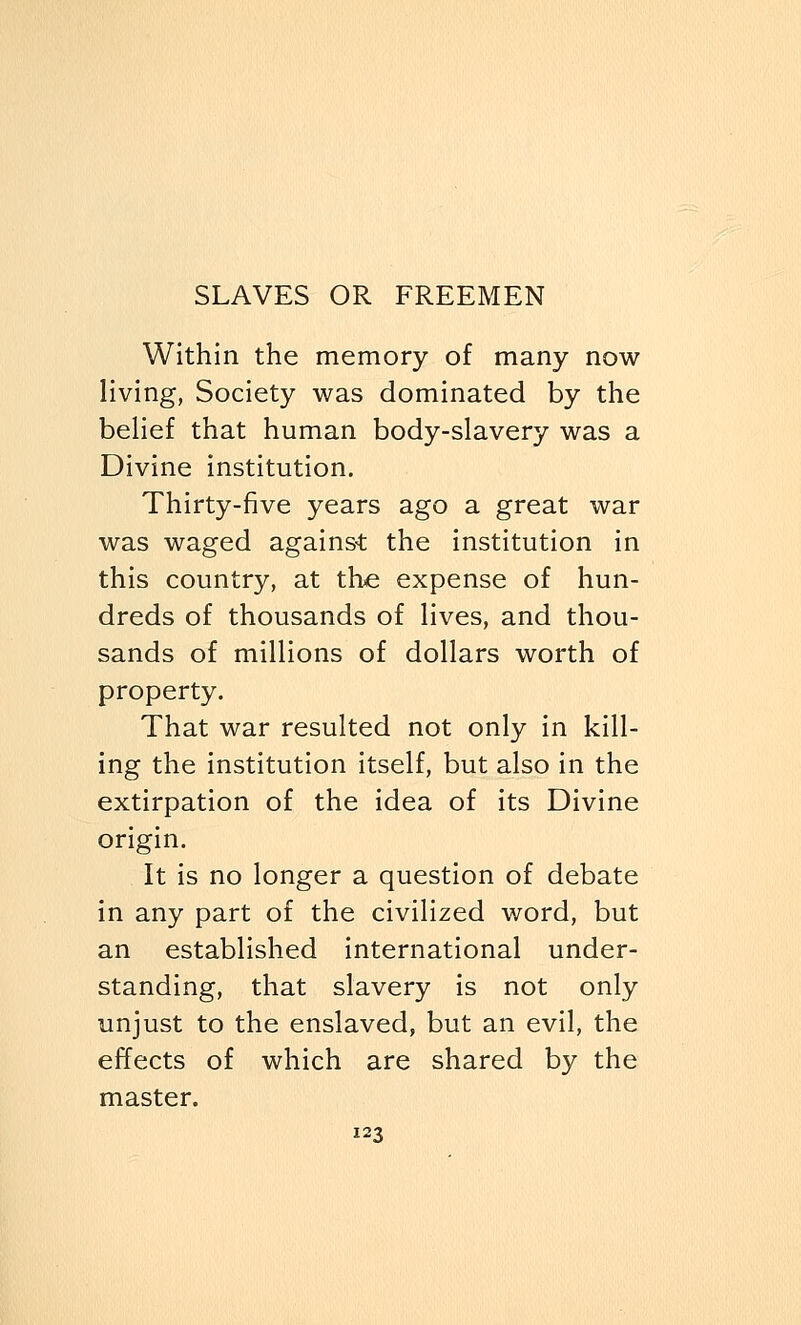 Within the memory of many now living, Society was dominated by the belief that human body-slavery was a Divine institution. Thirty-five years ago a great war was waged against the institution in this country, at the expense of hun- dreds of thousands of lives, and thou- sands of millions of dollars worth of property. That war resulted not only in kill- ing the institution itself, but also in the extirpation of the idea of its Divine origin. It is no longer a question of debate in any part of the civilized word, but an established international under- standing, that slavery is not only unjust to the enslaved, but an evil, the effects of which are shared by the master.