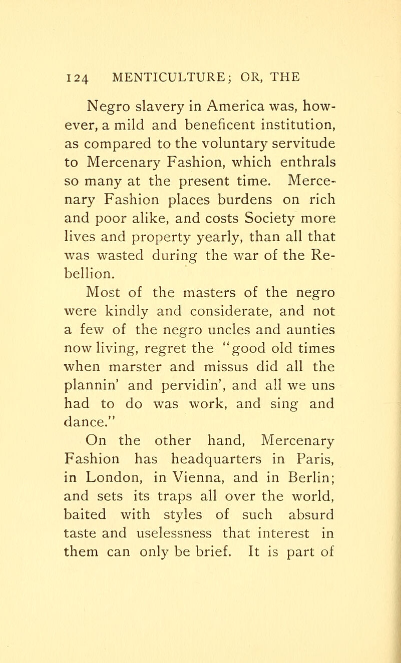 Negro slavery in America was, how- ever, a mild and beneficent institution, as compared to the voluntary servitude to Mercenary Fashion, which enthrals so many at the present time. Merce- nary Fashion places burdens on rich and poor alike, and costs Society more lives and property yearly, than all that was wasted during the war of the Re- bellion. Most of the masters of the negro were kindly and considerate, and not a few of the negro uncles and aunties now living, regret the good old times when marster and missus did all the plannin' and pervidin', and all we uns had to do was work, and sing and dance. On the other hand, Mercenary Fashion has headquarters in Paris, in London, in Vienna, and in Berlin; and sets its traps all over the world, baited with styles of such absurd taste and uselessness that interest in them can only be brief. It is part of