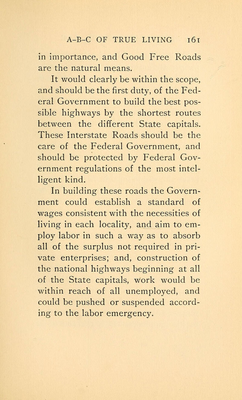 in importance, and Good Free Roads are the natural means. It would clearly be within the scope, and should be the first duty, of the Fed- eral Government to build the best pos- sible highways by the shortest routes between the different State capitals. These Interstate Roads should be the care of the Federal Government, and should be protected by Federal Gov- ernment regulations of the most intel- ligent kind. In building these roads the Govern- ment could establish a standard of wages consistent with the necessities of living in each locality, and aim to em- ploy labor in such a way as to absorb all of the surplus not required in pri- vate enterprises; and, construction of the national highways beginning at all of the State capitals, Work would be within reach of all unemployed, and could be pushed or suspended accord- ing to the labor emergency.