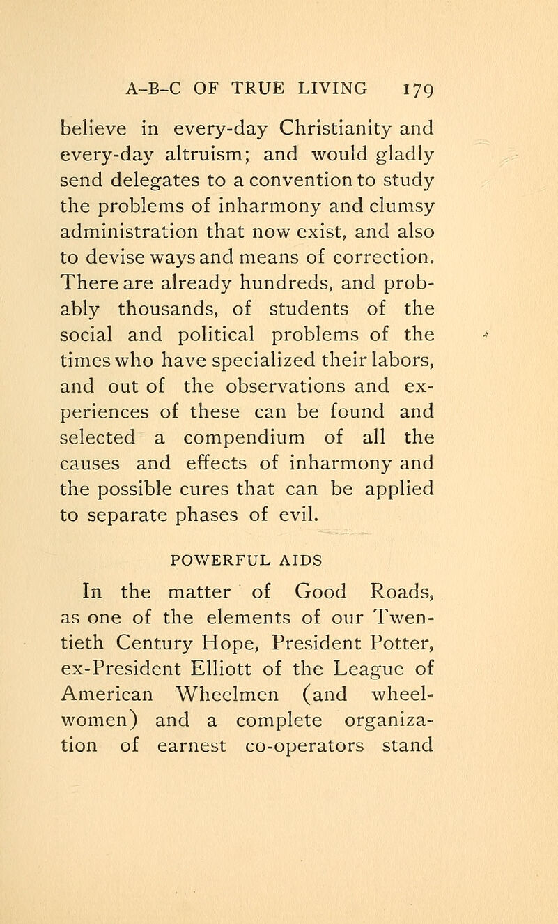 believe in every-day Christianity and every-day altruism; and would gladly send delegates to a convention to study the problems of inharmony and clumsy administration that now exist, and also to devise ways and means of correction. There are already hundreds, and prob- ably thousands, of students of the social and political problems of the times who have specialized their labors, and out of the observations and ex- periences of these can be found and selected a compendium of all the causes and effects of inharmony and the possible cures that can be applied to separate phases of evil. POWERFUL AIDS In the matter of Good Roads, as one of the elements of our Twen- tieth Century Hope, President Potter, ex-President Elliott of the League of American Wheelmen (and wheel- women) and a complete organiza- tion of earnest co-operators stand