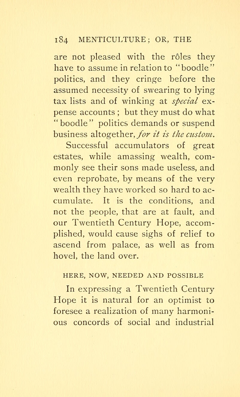 are not pleased with the roles they have to assume in relation to boodle politics, and they cringe before the assumed necessity of swearing to lying tax lists and of winking at special ex- pense accounts ; but they must do what boodle politics demands or suspend business altogether, for it is the custom. Successful accumulators of great estates, while amassing wealth, com- monly see their sons made useless, and even reprobate, by means of the very wealth they have worked so hard to ac- cumulate. It is the conditions, and not the people, that are at fault, and our Twentieth Century Hope, accom- plished, would cause sighs of relief to ascend from palace, as well as from hovel, the land over. HERE, NOW, NEEDED AND POSSIBLE In expressing a Twentieth Century Hope it is natural for an optimist to foresee a realization of many harmoni- ous concords of social and industrial