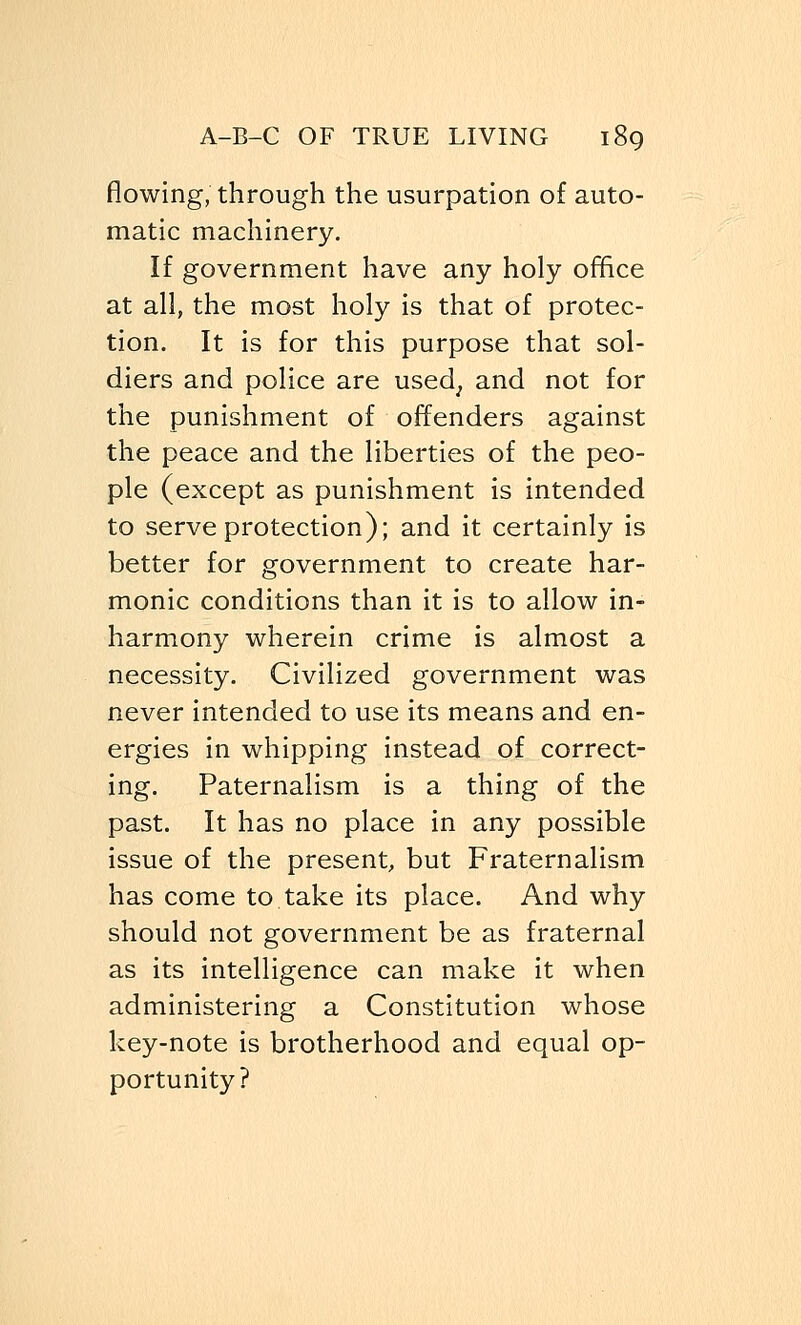 flowing, through the usurpation of auto- matic machinery. If government have any holy office at all, the most holy is that of protec- tion. It is for this purpose that sol- diers and police are used, and not for the punishment of offenders against the peace and the liberties of the peo- ple (except as punishment is intended to serve protection); and it certainly is better for government to create har- monic conditions than it is to allow in- harmony wherein crime is almost a necessity. Civilized government was never intended to use its means and en- ergies in whipping instead of correct- ing. Paternalism is a thing of the past. It has no place in any possible issue of the present, but Fraternalism has come to take its place. And why should not government be as fraternal as its intelligence can make it when administering a Constitution whose key-note is brotherhood and equal op- portunity?