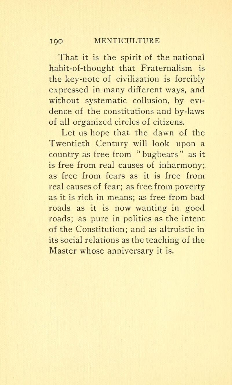 igo MENTICULTURE That it is the spirit of the national habit-of-thought that Fraternalism is the key-note of civilization is forcibly expressed in many different ways, and without systematic collusion, by evi- dence of the constitutions and by-laws of all organized circles of citizens. Let us hope that the dawn of the Twentieth Century will look upon a country as free from bugbears as it is free from real causes of inharmony; as free from fears as it is free from real causes of fear; as free from poverty as it is rich in means; as free from bad roads as it is now wanting in good roads; as pure in politics as the intent of the Constitution; and as altruistic in its social relations as the teaching of the Master whose anniversary it is.