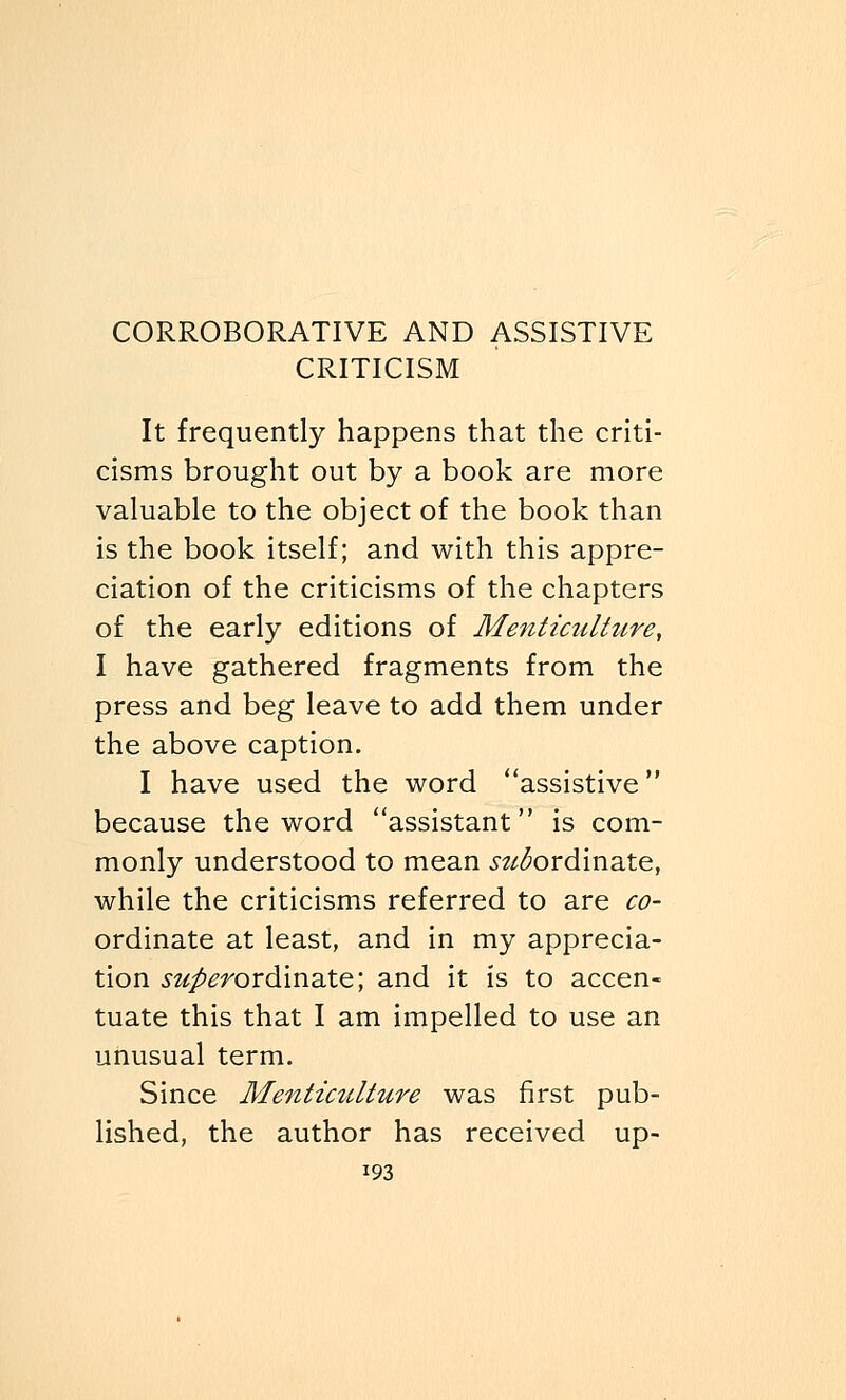 CRITICISM It frequently happens that the criti- cisms brought out by a book are more valuable to the object of the book than is the book itself; and with this appre- ciation of the criticisms of the chapters of the early editions of Menticulture, I have gathered fragments from the press and beg leave to add them under the above caption. I have used the word assistive because the word assistant is com- monly understood to mean inordinate, while the criticisms referred to are co- ordinate at least, and in my apprecia- tion s^mDrdinate; and it is to accen- tuate this that I am impelled to use an unusual term. Since Menticulture was first pub- lished, the author has received up-