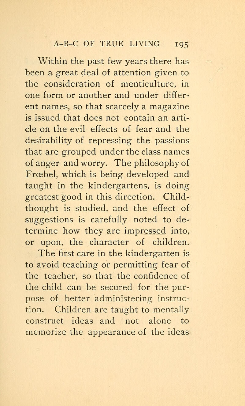 Within the past few years there has been a great deal of attention given to the consideration of menticulture, in one form or another and under differ- ent names, so that scarcely a magazine is issued that does not contain an arti- cle on the evil effects of fear and the desirability of repressing the passions that are grouped under the class names of anger and worry. The philosophy of Frcebel, which is being developed and taught in the kindergartens, is doing greatest good in this direction. Child- thought is studied, and the effect of suggestions is carefully noted to de- termine how they are impressed into, or upon, the character of children. The first care in the kindergarten is to avoid teaching or permitting fear of the teacher, so that the confidence of the child can be secured for the pur- pose of better administering instruc- tion. Children are taught to mentally construct ideas and not alone to memorize the appearance of the ideas