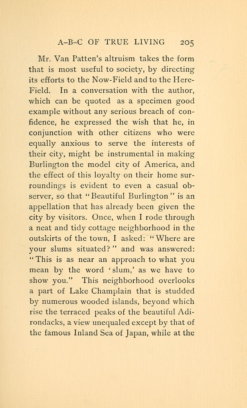 Mr. Van Patten's altruism takes the form that is most useful to society, by directing its efforts to the Now-Field and to the Here- Field. In a conversation with the author, which can be quoted as a specimen good example without any serious breach of con- fidence, he expressed the wish that he, in conjunction with other citizens who were equally anxious to serve the interests of their city, might be instrumental in making Burlington the model city of America, and the effect of this loyalty on their home sur- roundings is evident to even a casual ob- server, so that Beautiful Burlington is an appellation that has already been given the city by visitors. Once, when I rode through a neat and tidy cottage neighborhood in the outskirts of the town, I asked: Where are your slums situated?  and was answered: This is as near an approach to what you mean by the word ' slum,' as we have to show you. This neighborhood overlooks a part of Lake Champlain that is studded by numerous wooded islands, beyond which rise the terraced peaks of the beautiful Adi- rondacks, a view unequaled except by that of the famous Inland Sea of Japan, while at the