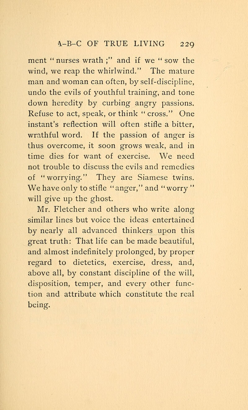 ment  nurses wrath ; and if we  sow the wind, we reap the whirlwind. The mature man and woman can often, by self-discipline, undo the evils of youthful training, and tone down heredity by curbing angry passions. Refuse to act, speak, or think  cross. One instant's reflection will often stifle a bitter, wrathful word. If the passion of anger is thus overcome, it soon grows weak, and in time dies for want of exercise. We need not trouble to discuss the evils and remedies of worrying. They are Siamese twins. We have only to stifle anger, and worry  will give up the ghost. Mr. Fletcher and others who write along similar lines but voice the ideas entertained by nearly all advanced thinkers upon this great truth: That life can be made beautiful, and almost indefinitely prolonged, by proper regard to dietetics, exercise, dress, and, above all, by constant discipline of the will, disposition, temper, and every other func- tion and attribute which constitute the real being.