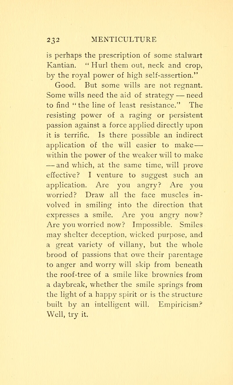 is perhaps the prescription of some stalwart Kantian.  Hurl them out, neck and crop, by the royal power of high self-assertion. Good. But some wills are not regnant. Some wills need the aid of strategy — need to find  the line of least resistance. The resisting power of a raging or persistent passion against a force applied directly upon it is terrific. Is there possible an indirect application of the will easier to make — within the power of the weaker will to make — and which, at the same time, will prove effective? I venture to suggest such an application. Are you angry? Are you worried? Draw all the face muscles in- volved in smiling into the direction that expresses a smile. Are you angry now? Are you worried now? Impossible. Smiles may shelter deception, wicked purpose, and a great variety of villany, but the whole brood of passions that owe their parentage to anger and worry will skip from beneath the roof-tree of a smile like brownies from a daybreak, whether the smile springs from the light of a happy spirit or is the structure built by an intelligent will. Empiricism? Well, try it.