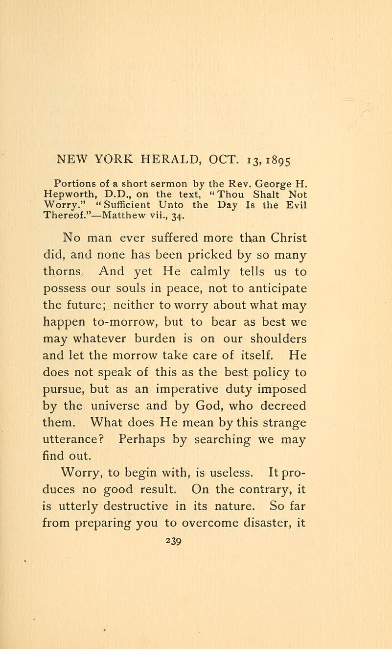 Portions of a short sermon by the Rev. George H. Hepworth, D.D., on the text, Thou Shalt Not Worry. Sufficient Unto the Day Is the Evil Thereof.—Matthew vii., 34. No man ever suffered more than Christ did, and none has been pricked by so many- thorns. And yet He calmly tells us to possess our souls in peace, not to anticipate the future; neither to worry about what may happen to-morrow, but to bear as best we may whatever burden is on our shoulders and let the morrow take care of itself. He does not speak of this as the best policy to pursue, but as an imperative duty imposed by the universe and by God, who decreed them. What does He mean by this strange utterance? Perhaps by searching we may find out. Worry, to begin with, is useless. It pro- duces no good result. On the contrary, it is utterly destructive in its nature. So far from preparing you to overcome disaster, it