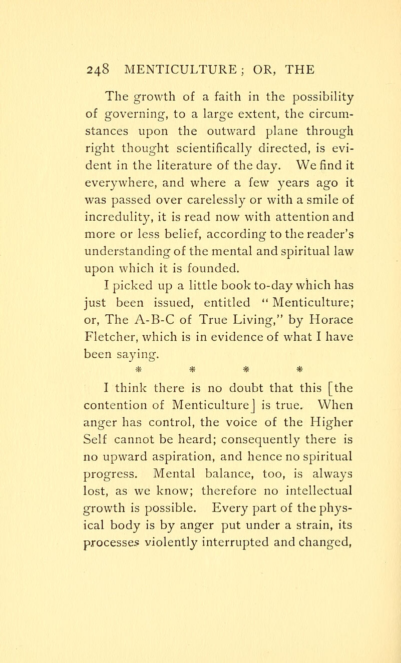 The growth of a faith in the possibility of governing, to a large extent, the circum- stances upon the outward plane through right thought scientifically directed, is evi- dent in the literature of the day. We find it everywhere, and where a few years ago it was passed over carelessly or with a smile of incredulity, it is read now with attention and more or less belief, according to the reader's understanding of the mental and spiritual law upon which it is founded. I picked up a little book to-day which has just been issued, entitled  Menticulture; or, The A-B-C of True Living, by Horace Fletcher, which is in evidence of what I have been saying. * * * * I think there is no doubt that this [the contention of Menticulture] is true. When anger has control, the voice of the Higher Self cannot be heard; consequently there is no upward aspiration, and hence no spiritual progress. Mental balance, too, is always lost, as we know; therefore no intellectual growth is possible. Every part of the phys- ical body is by anger put under a strain, its processes violently interrupted and changed,