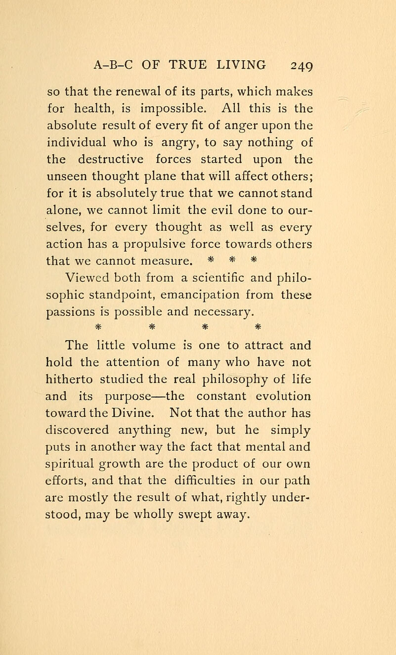 so that the renewal of its parts, which makes for health, is impossible. All this is the absolute result of every fit of anger upon the individual who is angry, to say nothing of the destructive forces started upon the unseen thought plane that will affect others; for it is absolutely true that we cannot stand alone, we cannot limit the evil done to our- selves, for every thought as well as every action has a propulsive force towards others that we cannot measure. * * * Viewed both from a scientific and philo- sophic standpoint, emancipation from these passions is possible and necessary. * * * * The little volume is one to attract and hold the attention of many who have not hitherto studied the real philosophy of life and its purpose—the constant evolution toward the Divine. Not that the author has discovered anything new, but he simply puts in another way the fact that mental and spiritual growth are the product of our own efforts, and that the difficulties in our path are mostly the result of what, rightly under- stood, may be wholly swept away.