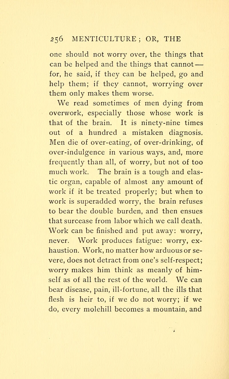 one should not worry over, the things that can be helped and the things that cannot — for, he said, if they can be helped, go and help them; if they cannot, worrying over them only makes them worse. We read sometimes of men dying from overwork, especially those whose work is that of the brain. It is ninety-nine times out of a hundred a mistaken diagnosis. Men die of over-eating, of over-drinking, of over-indulgence in various ways, and, more frequently than all, of worry, but not of too much work. The brain is a tough and elas- tic organ, capable of almost any amount of work if it be treated properly; but when to work is superadded worry, the brain refuses to bear the double burden, and then ensues that surcease from labor which we call death. Work can be finished and put away: worry, never. Work produces fatigue: worry, ex- haustion. Work, no matter how arduous or se- vere, does not detract from one's self-respect; worry makes him think as meanly of him- self as of all the rest of the world. We can bear disease, pain, ill-fortune, all the ills that flesh is heir to, if we do not worry; if we do, every molehill becomes a mountain, and