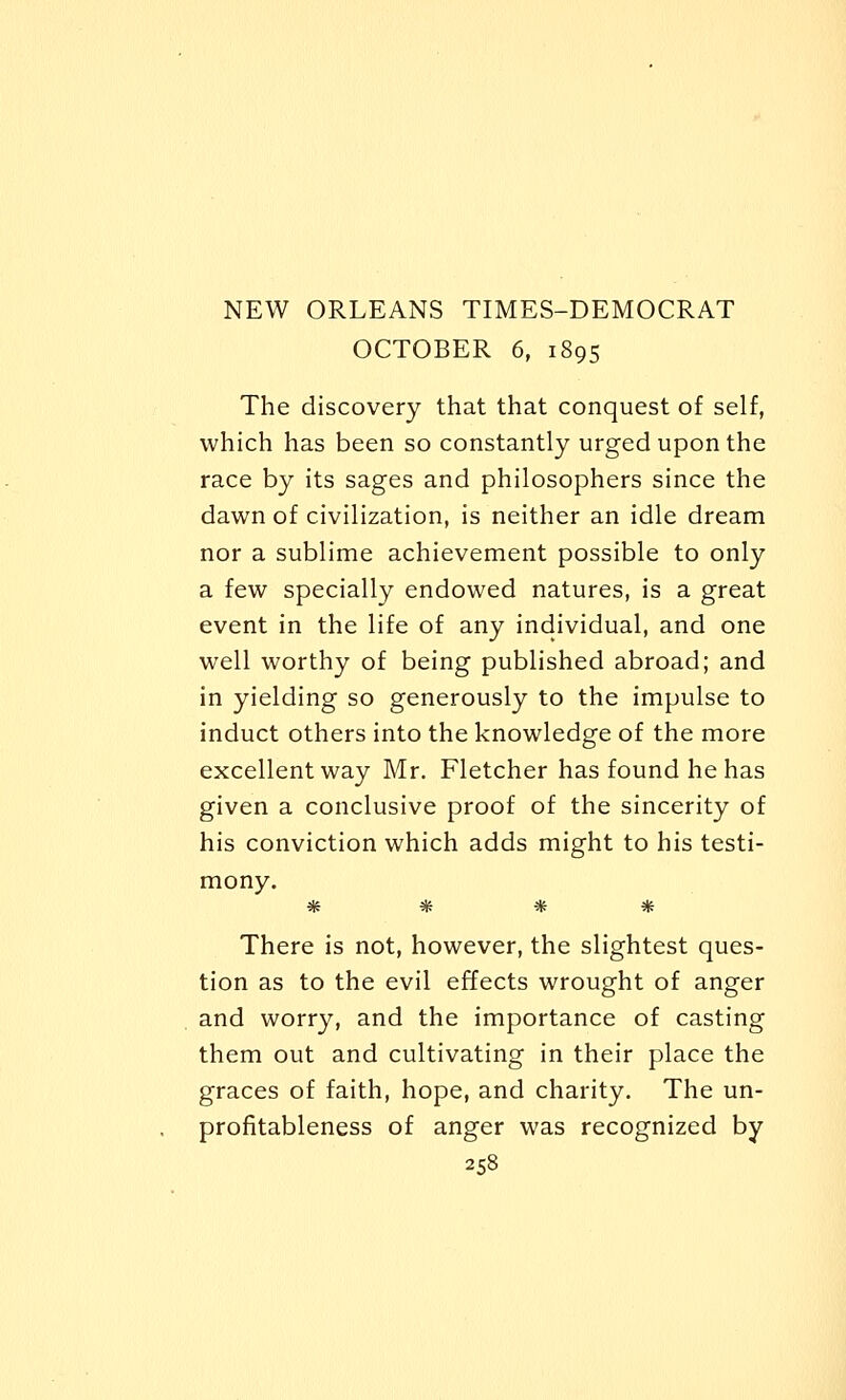 OCTOBER 6, 1895 The discovery that that conquest of self, which has been so constantly urged upon the race by its sages and philosophers since the dawn of civilization, is neither an idle dream nor a sublime achievement possible to only a few specially endowed natures, is a great event in the life of any individual, and one well worthy of being published abroad; and in yielding so generously to the impulse to induct others into the knowledge of the more excellent way Mr. Fletcher has found he has given a conclusive proof of the sincerity of his conviction which adds might to his testi- mony. * * * * There is not, however, the slightest ques- tion as to the evil effects wrought of anger and worry, and the importance of casting them out and cultivating in their place the graces of faith, hope, and charity. The un- profitableness of anger was recognized by