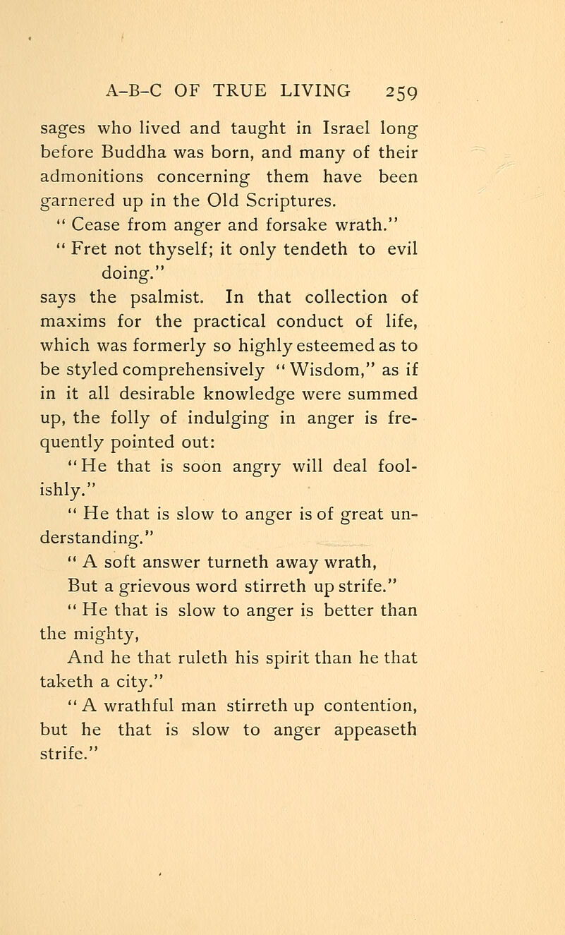 sages who lived and taught in Israel long before Buddha was born, and many of their admonitions concerning them have been garnered up in the Old Scriptures.  Cease from anger and forsake wrath.  Fret not thyself; it only tendeth to evil doing. says the psalmist. In that collection of maxims for the practical conduct of life, which was formerly so highly esteemed as to be styled comprehensively Wisdom, as if in it all desirable knowledge were summed up, the folly of indulging in anger is fre- quently pointed out: He that is soon angry will deal fool- ishly.  He that is slow to anger is of great un- derstanding.  A soft answer turneth away wrath, But a grievous word stirreth up strife.  He that is slow to anger is better than the mighty, And he that ruleth his spirit than he that taketh a city. A wrathful man stirreth up contention, but he that is slow to anger appeaseth strife.