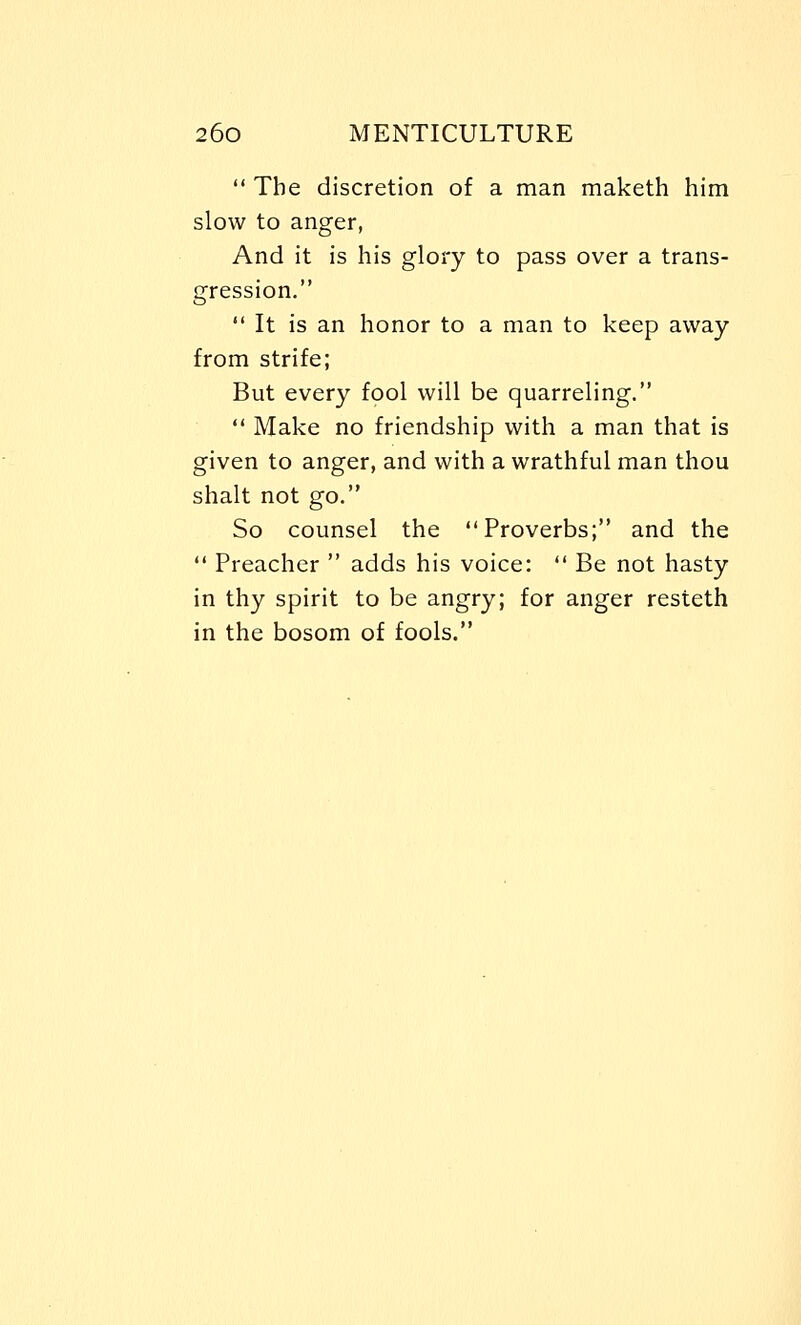  The discretion of a man maketh him slow to anger, And it is his glory to pass over a trans- gression.  It is an honor to a man to keep away from strife; But every fool will be quarreling.  Make no friendship with a man that is given to anger, and with a wrathful man thou shalt not go. So counsel the Proverbs; and the  Preacher  adds his voice:  Be not hasty in thy spirit to be angry; for anger resteth in the bosom of fools.