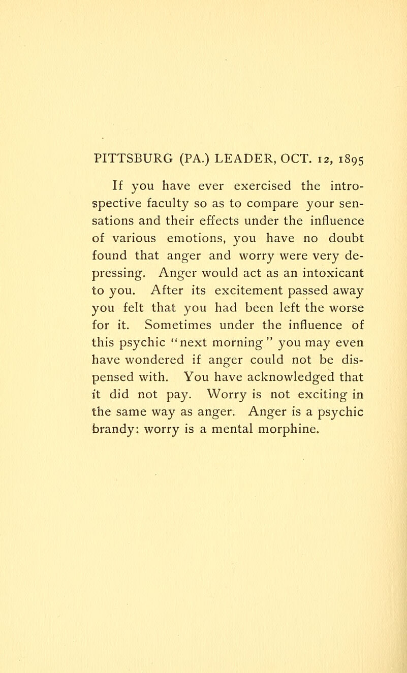 PITTSBURG (PA.) LEADER, OCT. 12, 1895 If you have ever exercised the intro- spective faculty so as to compare your sen- sations and their effects under the influence of various emotions, you have no doubt found that anger and worry were very de- pressing. Anger would act as an intoxicant to you. After its excitement passed away you felt that you had been left the worse for it. Sometimes under the influence of this psychic next morning you may even have wondered if anger could not be dis- pensed with. You have acknowledged that it did not pay. Worry is not exciting in the same way as anger. Anger is a psychic brandy: worry is a mental morphine.