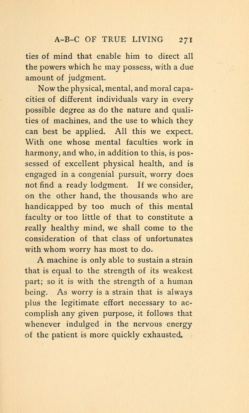 ties of mind that enable him to direct all the powers which he may possess, with a due amount of judgment. Now the physical, mental, and moral capa- cities of different individuals vary in every possible degree as do the nature and quali- ties of machines, and the use to which they can best be applied. All this we expect. With one whose mental faculties work in harmony, and who, in addition to this, is pos- sessed of excellent physical health, and is engaged in a congenial pursuit, worry does not find a ready lodgment. If we consider, on the other hand, the thousands who are handicapped by too much of this mental faculty or too little of that to constitute a really healthy mind, we shall come to the consideration of that class of unfortunates with whom worry has most to do. A machine is only able to sustain a strain that is equal to the strength of its weakest part; so it is with the strength of a human being. As worry is a strain that is always plus the legitimate effort necessary to ac- complish any given purpose, it follows that whenever indulged in the nervous energy of the patient is more quickly exhausted.