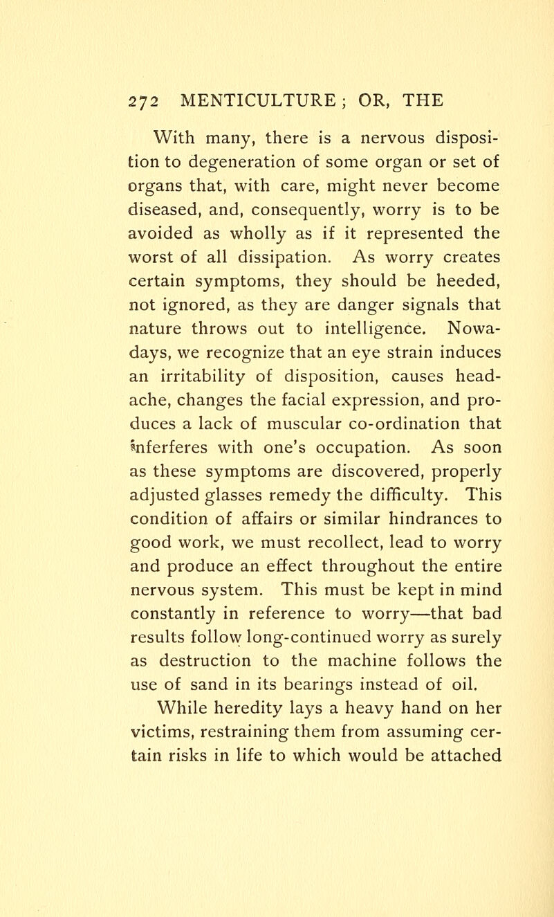 With many, there is a nervous disposi- tion to degeneration of some organ or set of organs that, with care, might never become diseased, and, consequently, worry is to be avoided as wholly as if it represented the worst of all dissipation. As worry creates certain symptoms, they should be heeded, not ignored, as they are danger signals that nature throws out to intelligence. Nowa- days, we recognize that an eye strain induces an irritability of disposition, causes head- ache, changes the facial expression, and pro- duces a lack of muscular co-ordination that anferferes with one's occupation. As soon as these symptoms are discovered, properly adjusted glasses remedy the difficulty. This condition of affairs or similar hindrances to good work, we must recollect, lead to worry and produce an effect throughout the entire nervous system. This must be kept in mind constantly in reference to worry—that bad results follovy long-continued worry as surely as destruction to the machine follows the use of sand in its bearings instead of oil. While heredity lays a heavy hand on her victims, restraining them from assuming cer- tain risks in life to which would be attached