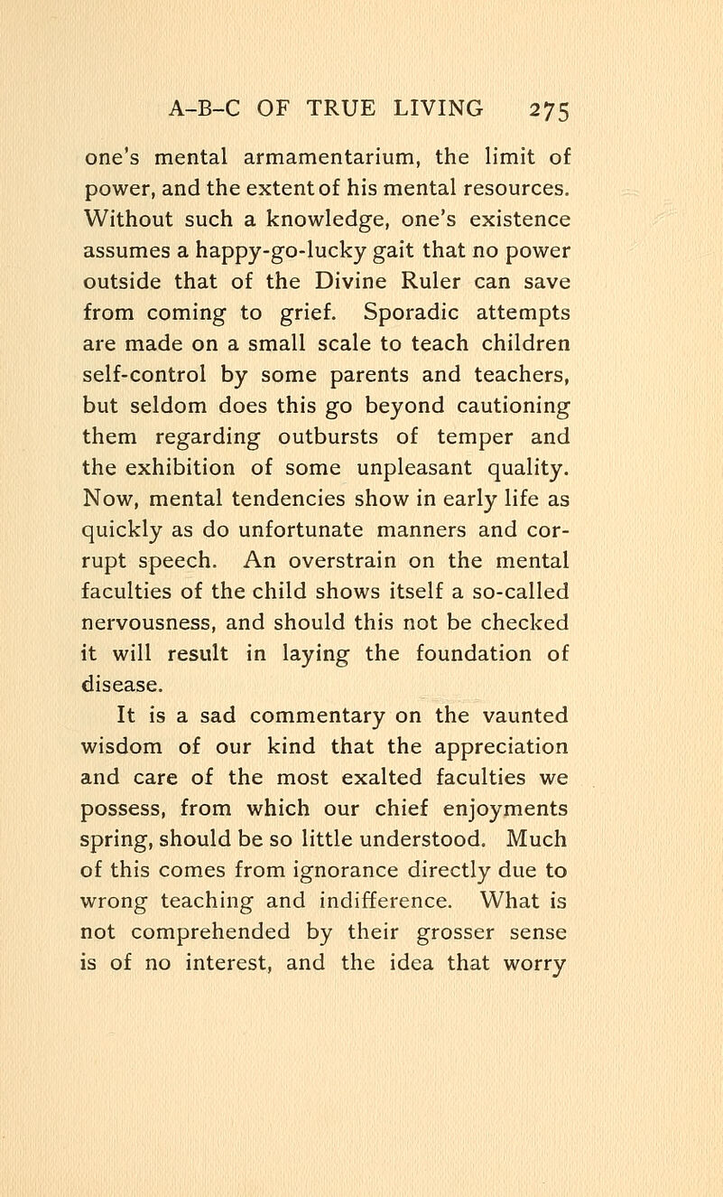 one's mental armamentarium, the limit of power, and the extent of his mental resources. Without such a knowledge, one's existence assumes a happy-go-lucky gait that no power outside that of the Divine Ruler can save from coming to grief. Sporadic attempts are made on a small scale to teach children self-control by some parents and teachers, but seldom does this go beyond cautioning them regarding outbursts of temper and the exhibition of some unpleasant quality. Now, mental tendencies show in early life as quickly as do unfortunate manners and cor- rupt speech. An overstrain on the mental faculties of the child shows itself a so-called nervousness, and should this not be checked it will result in laying the foundation of disease. It is a sad commentary on the vaunted wisdom of our kind that the appreciation and care of the most exalted faculties we possess, from which our chief enjoyments spring, should be so little understood. Much of this comes from ignorance directly due to wrong teaching and indifference. What is not comprehended by their grosser sense is of no interest, and the idea that worry