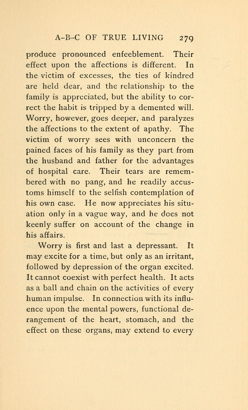 produce pronounced enfeeblement. Their effect upon the affections is different. In the victim of excesses, the ties of kindred are held dear, and the relationship to the family is appreciated, but the ability to cor- rect the habit is tripped by a demented will. Worry, however, goes deeper, and paralyzes the affections to the extent of apathy. The victim of worry sees with unconcern the pained faces of his family as they part from the husband and father for the advantages of hospital care. Their tears are remem- bered with no pang, and he readily accus- toms himself to the selfish contemplation of his own case. He now appreciates his situ- ation only in a vague way, and he dees not keenly suffer on account of the change in his affairs. Worry is first and last a depressant. It may excite for a time, but only as an irritant, followed by depression of the organ excited. It cannot coexist with perfect health. It acts as a ball and chain on the activities of every human impulse. In connection with its influ- ence upon the mental powers, functional de- rangement of the heart, stomach, and the effect on these organs, may extend to every