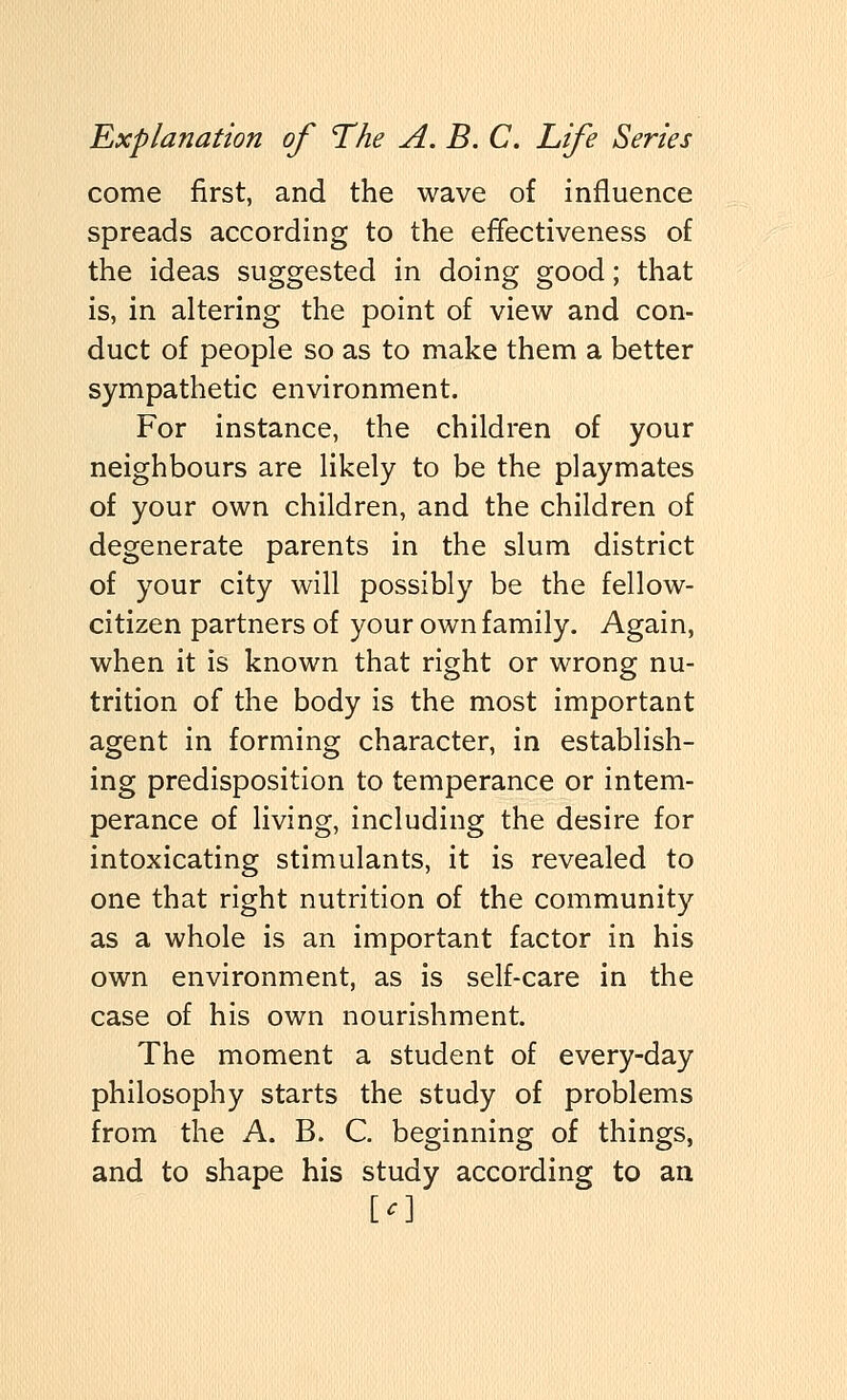 come first, and the wave of influence spreads according to the effectiveness of the ideas suggested in doing good; that is, in altering the point of view and con- duct of people so as to make them a better sympathetic environment. For instance, the children of your neighbours are likely to be the playmates of your own children, and the children of degenerate parents in the slum district of your city will possibly be the fellow- citizen partners of your own family. Again, when it is known that right or wrong nu- trition of the body is the most important agent in forming character, in establish- ing predisposition to temperance or intem- perance of living, including the desire for intoxicating stimulants, it is revealed to one that right nutrition of the community as a whole is an important factor in his own environment, as is self-care in the case of his own nourishment. The moment a student of every-day philosophy starts the study of problems from the A. B. C. beginning of things, and to shape his study according to an [f]