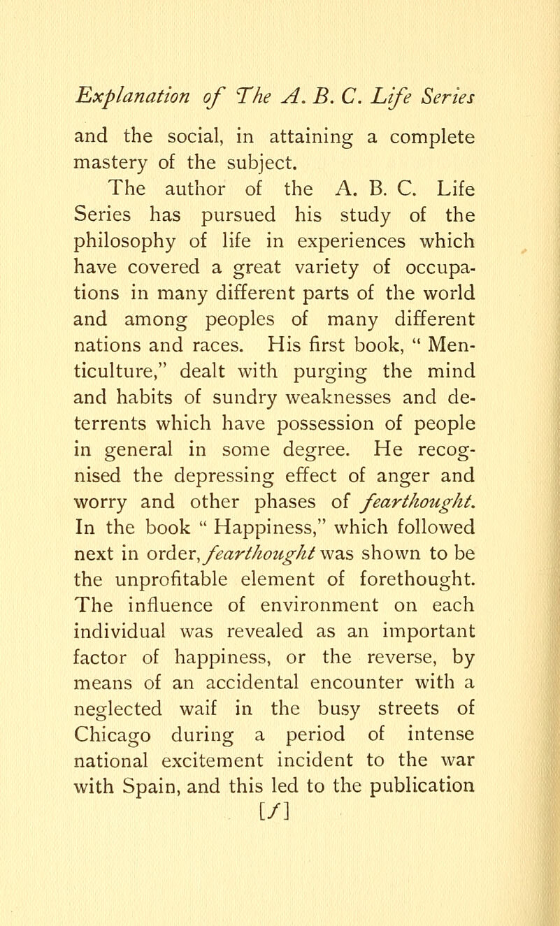 and the social, in attaining a complete mastery of the subject. The author of the A. B. C. Life Series has pursued his study of the philosophy of life in experiences which have covered a great variety of occupa- tions in many different parts of the world and among peoples of many different nations and races. His first book,  Men- ticulture, dealt with purging the mind and habits of sundry weaknesses and de- terrents which have possession of people in general in some degree. He recog- nised the depressing effect of anger and worry and other phases of fearthought. In the book  Happiness, which followed next in order fearthoughtwas shown to be the unprofitable element of forethought. The influence of environment on each individual was revealed as an important factor of happiness, or the reverse, by means of an accidental encounter with a neglected waif in the busy streets of Chicago during a period of intense national excitement incident to the war with Spain, and this led to the publication [/]