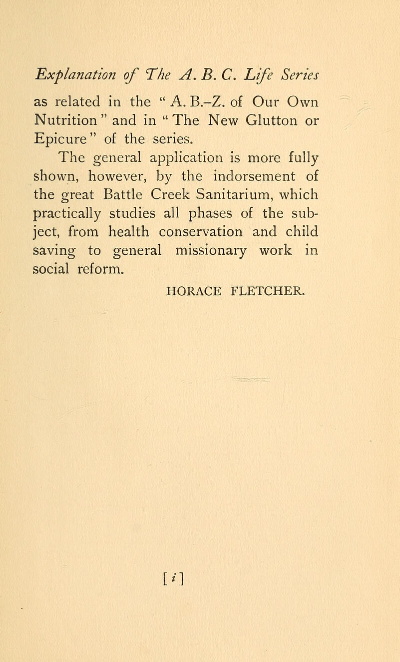 as related in the  A. B-Z. of Our Own Nutrition  and in  The New Glutton or Epicure of the series. The general application is more fully- shown, however, by the indorsement of the great Battle Creek Sanitarium, which practically studies all phases of the sub- ject, from health conservation and child saving to general missionary work in social reform. HORACE FLETCHER. m