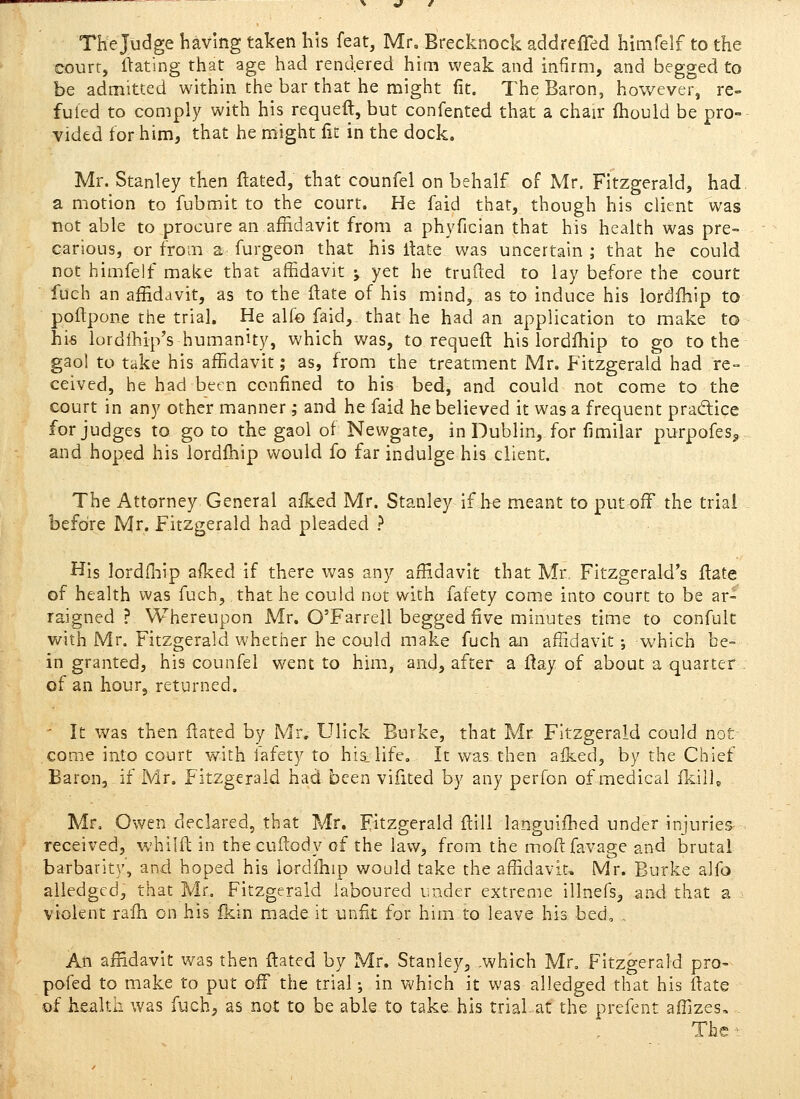 Thejudge having taken his feat, Mr, Brecknock addreiTed himfelf to the court, ftating that age had rendered him weak and infirm, and begged to be admitted within the bar that he might fit. The Baron, however, re- futed to comply with his requeft, but confented that a chair Ihould be pro- vided for him, that he might fie in the dock. Mr. Stanley then ftated, that counfel on behalf of Mr. Fitzgerald, had. a motion to fubmit to the court. He faid that, though his client was not able to procure an affidavit from a phyfician that his health was pre- carious, or from a furgeon that his Hate was uncertain ; that he could not himfelf make that affidavit ; yet he trufted to lay before the court fuch an affidavit, as to the ftate of his mind, as to induce his lordlhip to poftpone tiie trial. He alfo faid,. that he had an application to make to his lordihip's humanity, which was, to requeft his lordlhip to go to the gaol to take his affidavit; as, from the treatment Mr. Fitzgerald had re- ceived, he had been confined to his bed, and could not come to the court in any other manner; and he faid he believed it was a frequent pradice forjudges to go to the gaol of Newgate, in Dublin, for fimilar purpofes^ and hoped his lordlhip would fo far indulge his client. The Attorney General afked Mr. Stanley if he meant to put off the trial before Mr. Fitzgerald had pleaded ? His lordfliip aflced if there was any affidavit that Mr. Fitzgerald's Hate of health was fuch, that he could not with fafety come into court to be ar- raigned ? Whereupon Mr. O'Farrell begged five minutes time to confult with Mr. Fitzgerald whether he could make fuch an affidavit; which be= in granted, his counfel went to him, and, after a ftay of about a quarter of an hour, returned. ' It was then ftated by Mr. Ulick Burke, that Mr Fitzgerald could not come into court with fafety to his_life. It was then aiked, by the Chief Baron, if Mr. Fitzgerald had been vifited by any perfon of medical fkilU Mr. Owen declared, that Mr. Fitzgerald ftili languifhed under injuries- received, whilft in thecuflody of the law, from the m.oftfavage and brutal barbarity, and hoped his lordlhip would take the affidavit, Mr. Burke ajfo alledgcd, that Mr, Fitzgerald laboured under extreme illnefs, siVid that a violent ralh on his Ikin made it unfit for him to leave his bed, , An affidavit was then ftated by Mr. Stanley, .which Mr. Fitzgerald pro- pofed to make to put off the trial; in which it was alledged that his ftate ©f health was fuch^ as not to be able to take his trial at the prefent affizes. The '