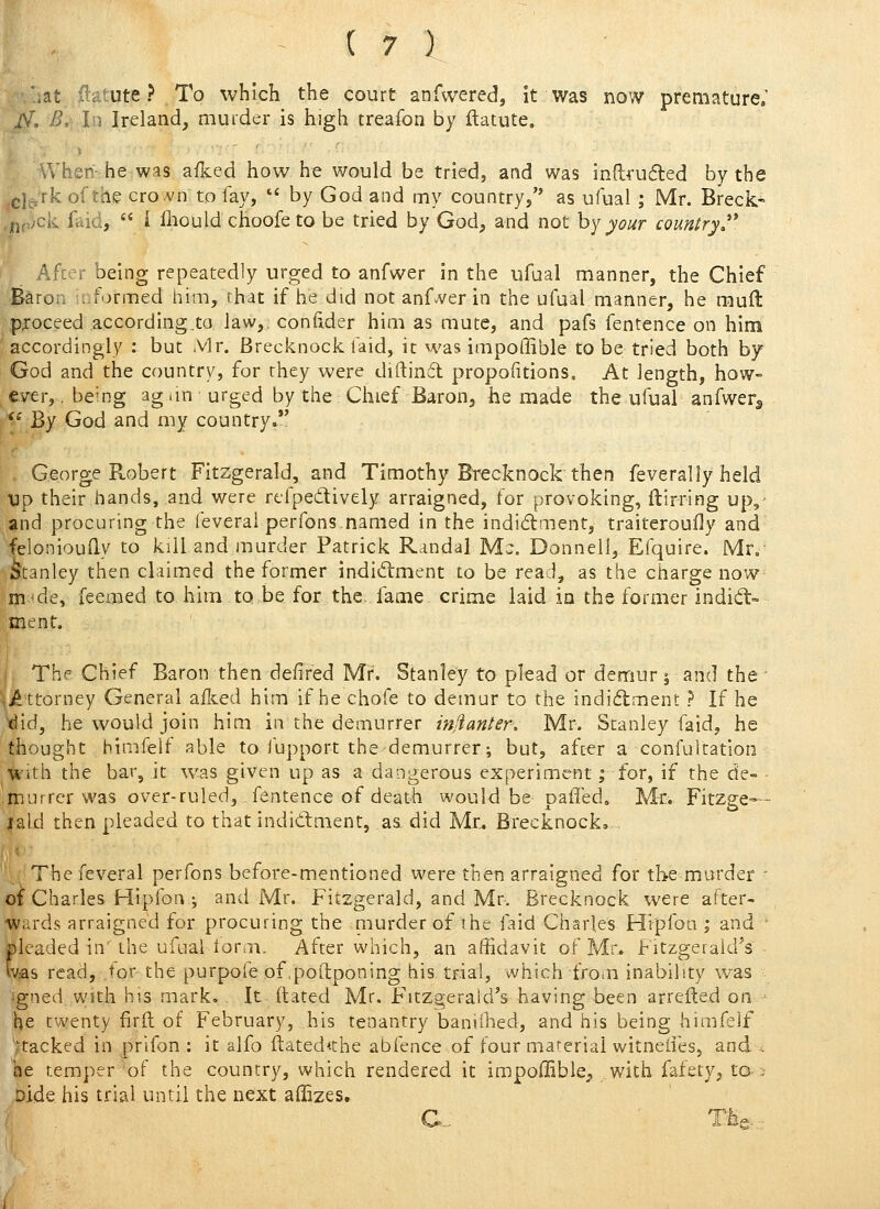 .at ib.tute ? To which the court anfwered, it was now premature. J\\ B, In Ireland, muider is high treafon by ftatute. When-he was aflced how he would be tried, and was inftvufled by the ^g]g,'rk of the cro.vn to fay,  by God and my country, as ufual ; Mr. Breck- .- 'ck faid,  i fliould choofe to be tried by God, and not hy your country,''* Afcer being repeatedly urged to anfwer in the ufual manner, the Chief Baron uiformed him, that if he did not anfA^er in the ufual manner, he muft p;oceed according.to. law,, conftder him as mute, and pafs fentence on him accordingly : but Mr. Brecknock faid, it was impoffible to be tried both by God and the country, for they were diftinfl propofitions. At length, how- ever, . being ag iin urged by the Chief Baron, he made the ufual anfwer^ ^^ By God and my country»*' George Robert Fitzgerald, and Timothy Brecknock then feverally held Dp their hands, and were refpedtively arraigned, for provoking, ftirring upl- and procuring the feveral perfons,named in the indidment, traiteroufly and felonioudy to kill and murder Patrick Randal Ma. Donnell, Efquire. Mr. ;^:tanley then claimed the former indidiment to be read, as the charge now m^de, feemed to him to be for the. fame crime laid in the former indiil- ment. The Chief Baron then defired Mr. Stanley to plead or demur j and the ^J^ttorney General allied him if he chofe to demur to the indidment ? If he tlid, he would join him in the demurrer injlanter. Mr. Stanley faid, he thought himfeif able to Jupport the demurrer; but, after a confuitation ,^ith the bar, it was given up as a dangerous experiment; for, if the de- mutrcrwas over-ruled, fentence of death would be pafled. Mr. Fitzge-- jald then pleaded to that indidment, as. did Mr. Brecknock,- The feveral perfons before-mentioned were then arraigned for the murder ' oi Charles Hipfon ; and Mr. Fitzgerald, and Mr. Brecknock were after- wards arraigned for procuring the niurder of the faid Charles Hipfoa ; and • pleaded in'the ufnal lorai. After which, an affidavit of Mr« Fitzgerald's was read, .for the purpofe of.poilponing his trial, which from inability was jgned With his mark. It dated Mr. F'ltz^erald's having been arrefted on he twenty firft of February, his tenantry baniihed, and his being himfeif stacked in prifon : it alfo ftated^the abfence of four maferial witnetres, and . he temper of the country, which rendered it impoffiblC;, with fafety, to ; Dide his trial until the next affizes. C- ' The.-