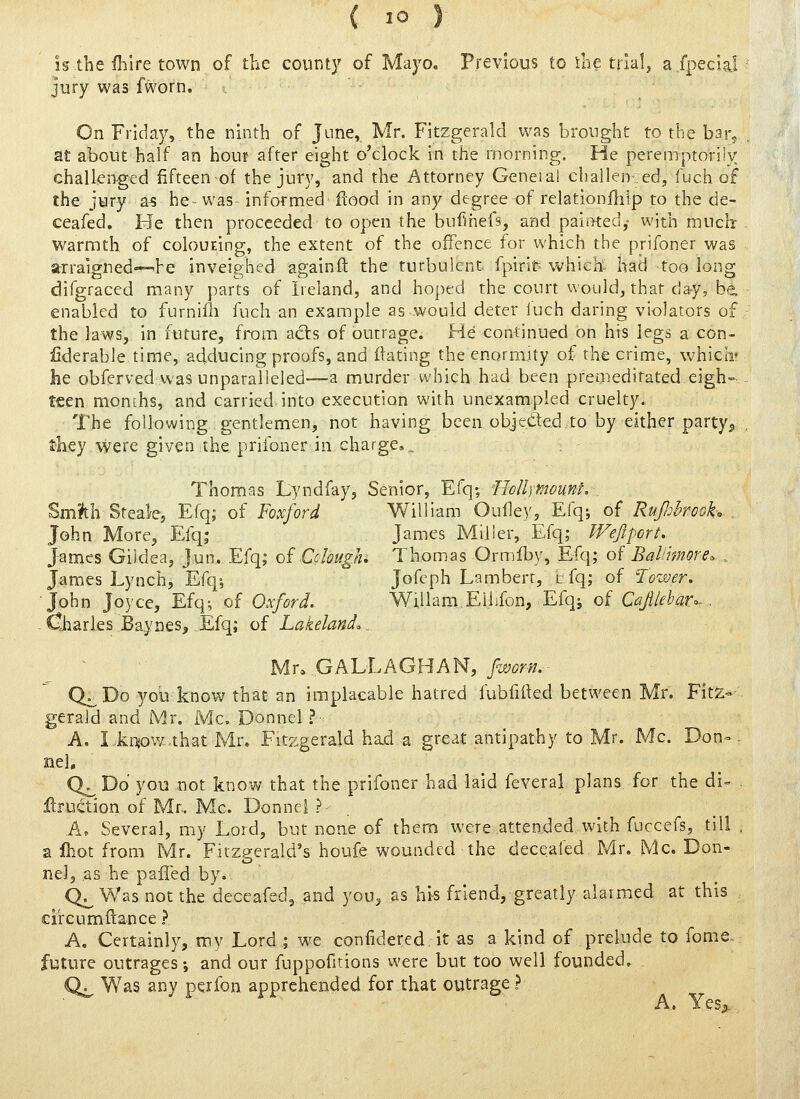 is the fhlre town of the count}' of Mayo. Previous to ihe tiial^ a fpecial jury was fworn. On Friday, the ninth of June, Mr. Fitzgerald was brought to the bsr^ at about half an hour after eight o'clock in the morning. He peremptorily challenged fifteenof the jury, and the Attorney Geneial challen-.ed, fuch of the jury a-s he was informed flood in any degree of relationfliip to the de- ceafed. He then proceeded to open the bufihefs, and paitKed,- with much warmth of colouEing, the extent of the offence for which the prifoner was arraigned—^he inveighed againft the turbulent, fpirit which- had too long difgraced many parts of Ireland, and hoped the court would, that day, be. enabled to furniili fuch an example as would deter luch daring violators of the laws, in future, from acts of outrage. He continued on his legs a con- liderable time, adducing proofs, and dating the enormity of the crime, vv-hicli' he obferved was unparalleled—a murder which had been premeditated eigh= teen months, and carried into execution with unexampled cruelty. The following gentlemen, not having been objeded to by either party^ they were given the prifoner in charge,.. . - Thomas Lyndfay, Senior, Efq-, PioIUmount. _ %mVci Steale, Efq; of Foxford William Oulley, Efq; of RuJJjhrook. . John More, Efq; James Miller, Efq; Wejlport. James Giidea, jun. Efq; of Cchugji, Thomas Ormfby, Efq; of Bal/imore. ., James Lynch, Efq-, Jofcph Lambert, tfq; of Tower. ■John Joyce, Efq; of Oxford, Willam.Ellifon, Efq; of Ctfy//fl'<?r^ , -Charles Baynes, Efq; of Lakeland,,, Mr. Gk'LhhGHh^, fworn. Q^Do yob know that an implacable hatred fubfirted between Mr. Fitz- gerald and Mr. Mc. Donnel ?■: A. I.kqow-that Mr. Fitzgerald had a great antipathy to Mr. Mc. Don-- nel. Q^ Do you not know that the prifoner had laid feveral plans for the di- Jdrui^tiori of Mr. Mc. Donnel ?• A, Several, my Lord, but none of them were attended with fuccefs, till , a Ihot from Mr. Fitzgerald's houfe wounded the deceafed Mr, Mc. Don- o nel, as he palled by. Q^ Was not the deceafed, and you, as hhs friend, greatly alarmed at this circumftance ? A. Certainly, my Lord ; we confidered it as a kind of prelude to fome future outrages •, and our fuppofitions were but too well founded. Q^ Was any pcrfon apprehended for that outrage ? A. Yes,.