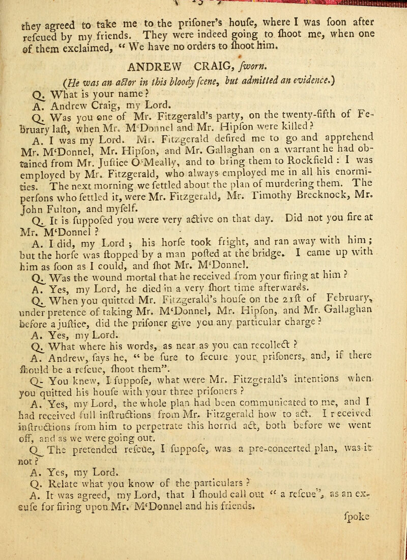 tBey agreed to take me to the prifoner's houfe, where I was foon after refcued by my friends. They were indeed going to Ihoot me, when one ©f them exclaimed,  We have no orders to Ihoot him. 0 ANDREW CRMG, fworn. (fit was an a^or in this bloody fcene^ hut admit led an evidence,) CK What is your name? A. Andrew Craig, my Lord. Q^ Was you one of Mr. Fitzgerald's party, on the twenty-fifth ot f'e-^ Bruary laft, when Mi\ MDonnel and Mr. Hipfon were killed? A. I was my Lord. Mt. Fitzgerald defired me to go and apprehend Mr.*M'Donnel, Mr. Hipfon, and Mr. Gallaghan on a warrant he had ob- tained from Mr. Juftice O'-Meally, and to bring them to Rockfield : I was employed by Mr. Fitzgerald, who always employed me in all his enormi- ties. The next morning we fettled about the plan of murdering them. The perfons who fettled it, were Mr. Fitzgerald, Mr. Timothy Brecknock, Mr, John Fulton, and myfelf. Q^ It is fuppofed you v/ere very adive on that day. Did not you fire at Mr. M'Donnel I ■ , , • A. I did, my Lord j his horfe took fright, and ran away with him ; but the horfe was ilopped by a man pofted at the bridge^ I came up with him as foon as I could, and iliot Mr. M'Donnel. Qj^ Was the wound mortal that he received from your firing at him ? A. Yes, my Lord, he died in a very fhort time afterwan?ls. Q^ When you quitted Mr. Fitzgerald's houfe on the 2i^ of February, under pretence of taking Mr. M'Donnel, Mr. Hipfon, and Mr. Gallaghan before a jufdce, did the prifoner give you any particular charge ? A. Yes, my Lord. Q^ What where his words, as near as- you can recoiled ? A. Andrew,, fays he, be fure to fecuie your^ prifoners,. and, If there ffiould be a refcue, ihoot them. Q- You knew, Ifuppofe, what were Mr. Fitzgerald's intentions when. you quitted his houfe with your three prifoners ? A. Yes, my Lord, the whole plan had been communicated to me, and I had received full inftrudions from Mr. Fitzgerald how toad. I received inftrudions from him to perpetrate this horrid ad^ both before we went off, and as we were going out, Q^The pretended refcue, I fuppofe^ was a pre-concerted plan, was-it not ? A. Yes, ray Lord.. Q. Relate what you know of the particulars > A. It was agreed, my Lord, that i fliould call out  a refcue'V ^s an ex- safe for firing upon,Mr. M'Donnel and his friends. fpoke