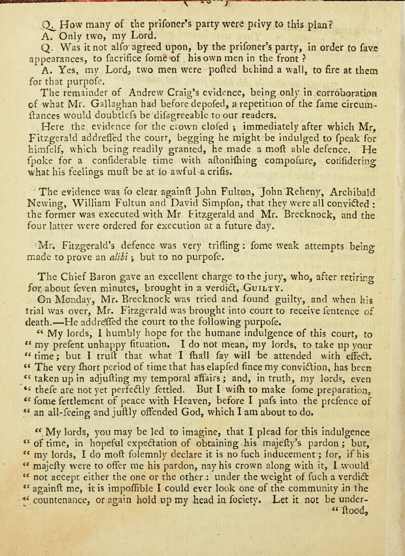 Q^ How many of the prlfoner's party were privy to this plan? A. Only two, my Lord. Q. Was it not alfo agreed upon, by the prifoner's party, in order to fave appearances, to facriiice fome of his own men in the front ? A. Yes, my Lord, two men were pofted behind a wall, to fire at thetn for that purpofe. The remainder of Andrew Craig's evidence, being only in.Gorroboratioa of what Mr. Gallaghan had before depofed, a repetition of the fame circum- fiances would doubtlefs be difagreeable to our readers. , Here the evidence for the cvown clofed ; immediately after which Mr, Fitzgerald addreffed the court, begging he might be indulged to fpeak for himfelf, which being readily granted, he made a moft able defence. He fpoke for a confiderable time with aftoniihing compofure, confidering what his feelings muft be at lo awful a crifis. The evidence was fo clear againft John Fulton, John'Reheny, Archibald Newing, William Fultun and David Simpfon, that they were all convicted : the former was executed with Mr Fitzgerald and Mr. Brecknock, and the four latter were ordered for execution at a future day. Mr. Fitzgerald's defence was very trifling: fome weak attempts being made to prove an alili i but to no purpofe. The Chief Baron gave an excellent charge to the jury, who, after retiring for. about feven minutes, brought in a verdidt, Guilty. On Monday, Mr. Brecknock was tried and found guilty, and when his trial was over, Mr. Fitzgerald was brought into court to receive fentence of death.—He addrdffed the court to the following purpofe.  My lords, 1 humbly hope for the humane indulgence of this court, to '* my prefent unhappy fituation. I do not mean, my lords, to take up your time; but I truft that what Lfhall fay will be attended with effed:.  The very Ihort period of time that has elapfed fince my conviftion, has been /'• taken up in adjuiling my temporal affairs; and, in truth, my lords, even *» thefe are not yet perfedly fettled. But I wifli to make fome preparation^ *^ fome fettlement of peace with Heaven, before I pafs into the prefence of  an all-feeing and juftly offended God, which I am about to do. '^My lords, you may be led to imagine, that I plead for this indulgence *'of time, i-n hopeful expedation of obtaining.his majefty's pardon; but, '' my lords, I do mod folemnly declare it is no fuch inducement; for, if his '* majefty were to offer me his pardon, nay his crown along with it, I would  not accept either the one or the other : under the weight of fuch a verdi(5t *' againft me, it is irapoflible I could ever look one of the community in the 'Vcountenance, or.again bold up my head in fociety. Let it not be under- <«ftood.