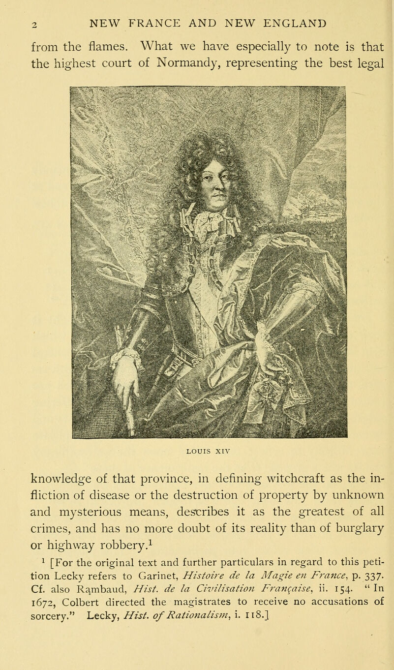 from the flames. What we have especially to note is that the highest court of Normandy, representing the best legal LOUIS XIV knowledge of that province, in defining witchcraft as the in- fliction of disease or the destruction of property by unknown and mysterious means, describes it as the greatest of all crimes, and has no more doubt of its reality than of burglary or highway robbery.1 1 [For the original text and further particulars in regard to this peti- tion Lecky refers to Garinet, Histoire de la Magie en France, p. 337. Cf. also Rambaud, Hist, de la Civilisation Francaise, ii. 154.  In 1672, Colbert directed the magistrates to receive no accusations of sorcery. Lecky, Hist, of Rationalism, i. ri8.}