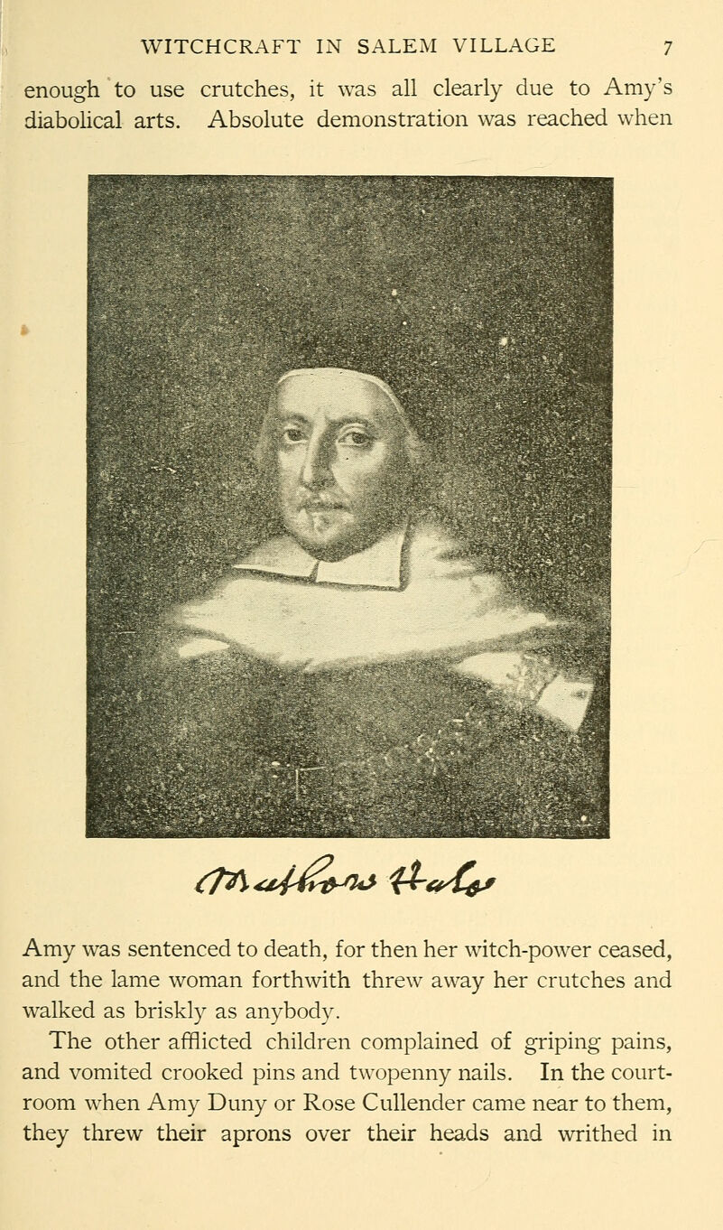 enough to use crutches, it was all clearly due to Amy's diabolical arts. Absolute demonstration was reached when /M^^>wft^ Amy was sentenced to death, for then her witch-power ceased, and the lame woman forthwith threw away her crutches and walked as briskly as anybody. The other afflicted children complained of griping pains, and vomited crooked pins and twopenny nails. In the court- room when Amy Duny or Rose Cullender came near to them, they threw their aprons over their heads and writhed in