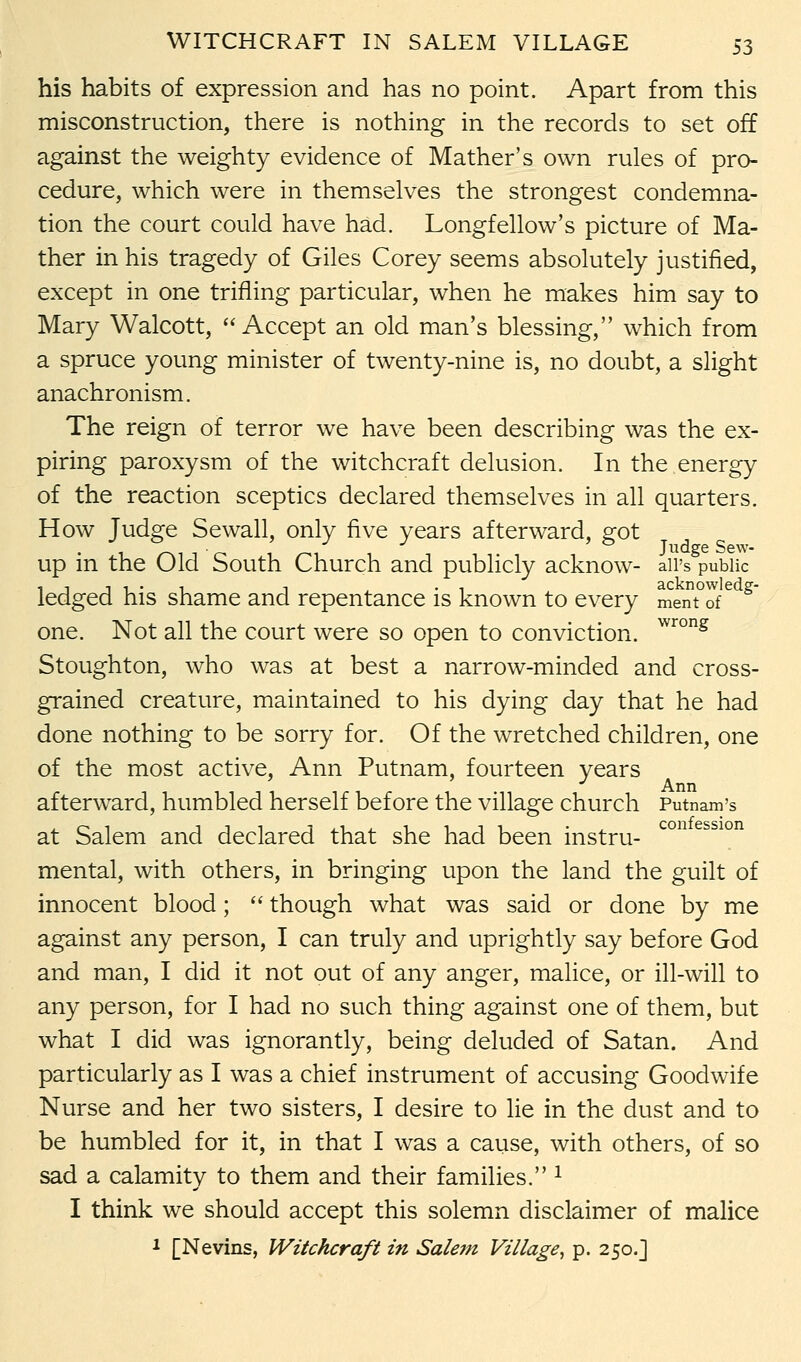 his habits of expression and has no point. Apart from this misconstruction, there is nothing in the records to set off against the weighty evidence of Mather's own rules of pro- cedure, which were in themselves the strongest condemna- tion the court could have had. Longfellow's picture of Ma- ther in his tragedy of Giles Corey seems absolutely justified, except in one trifling particular, when he makes him say to Mary Walcott, Accept an old man's blessing, which from a spruce young minister of twenty-nine is, no doubt, a slight anachronism. The reign of terror we have been describing was the ex- piring paroxysm of the witchcraft delusion. In the energy of the reaction sceptics declared themselves in all quarters. How Judge Sewall, only five years afterward, got up in the Old South Church and publicly acknow- ail's public ledged his shame and repentance is known to every ment°ofe g one. Not all the court were so open to conviction. wrong Stoughton, who was at best a narrow-minded and cross- grained creature, maintained to his dying day that he had done nothing to be sorry for. Of the wretched children, one of the most active, Ann Putnam, fourteen years afterward, humbled herself before the village church Putnam's at Salem and declared that she had been instru- mental, with others, in bringing upon the land the guilt of innocent blood;  though what was said or done by me against any person, I can truly and uprightly say before God and man, I did it not out of any anger, malice, or ill-will to any person, for I had no such thing against one of them, but what I did was ignorantly, being deluded of Satan. And particularly as I was a chief instrument of accusing Goodwife Nurse and her two sisters, I desire to lie in the dust and to be humbled for it, in that I was a cause, with others, of so sad a calamity to them and their families. 1 I think we should accept this solemn disclaimer of malice 1 [Nevins, Witchcraft in Salem Village, p. 250.J