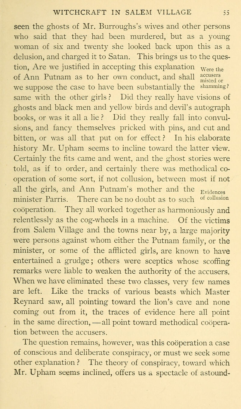 seen the ghosts of Mr. Burroughs's wives and other persons who said that they had been murdered, but as a young woman of six and twenty she looked back upon this as a delusion, and charged it to Satan. This brings us to the ques- tion, Are we justified in accepting this explanation Were the of Ann Putnam as to her own conduct, and shall ac.cusers ' misled or we suppose the case to have been substantially the shamming? same with the other girls ? Did they really have visions of ghosts and black men and yellow birds and devil's autograph books, or was it all a lie ? Did they really fall into convul- sions, and fancy themselves pricked with pins, and cut and bitten, or was all that put on for effect ? In his elaborate history Mr. Upham seems to incline toward the latter view. Certainly the fits came and went, and the ghost stories were told, as if to order, and certainly there was methodical co- operation of some sort, if not collusion, between most if not all the girls, and Ann Putnam's mother and the Evidences minister Parris. There can be no doubt as to such of collusion cooperation. They all worked together as harmoniously and relentlessly as the cog-wheels in a machine. Of the victims from Salem Village and the towns near by, a large majority were persons against whom either the Putnam family, or the minister, or some of the afflicted girls, are known to have entertained a grudge; others were sceptics whose scoffing remarks were liable to weaken the authority of the accusers. When we have eliminated these two classes, very few names are left. Like the tracks of various beasts which Master Reynard saw, all pointing toward the lion's cave and none coming out from it, the traces of evidence here all point in the same direction,—all point toward methodical coopera- tion between the accusers. The question remains, however, was this cooperation a case of conscious and deliberate conspiracy, or must we seek some other explanation ? The theory of conspiracy, toward which Mr. Upham seems inclined, offers us a spectacle of astound-