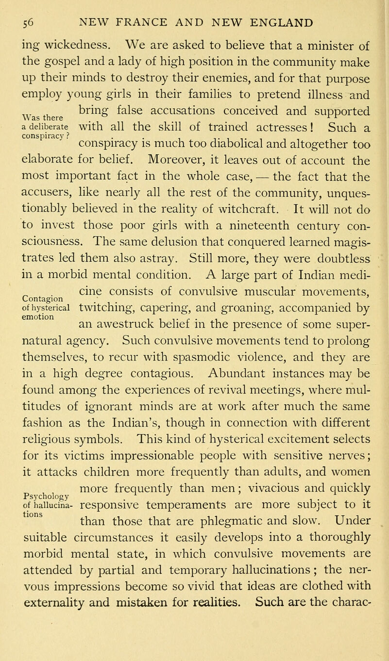 ing wickedness. We are asked to believe that a minister of the gospel and a lady of high position in the community make up their minds to destroy their enemies, and for that purpose employ young girls in their families to pretend illness and bring false accusations conceived and supported a deliberate with all the skill of trained actresses! Such a conspiracy ? . . tit, conspiracy is much too diabolical and altogether too elaborate for belief. Moreover, it leaves out of account the most important fact in the whole case, — the fact that the accusers, like nearly all the rest of the community, unques- tionably believed in the reality of witchcraft. It will not do to invest those poor girls with a nineteenth century con- sciousness. The same delusion that conquered learned magis- trates led them also astray. Still more, they were doubtless in a morbid mental condition. A large part of Indian medi- cine consists of convulsive muscular movements, Contagion of hysterical twitching, capering, and groaning, accompanied by an awestruck belief in the presence of some super- natural agency. Such convulsive movements tend to prolong themselves, to recur with spasmodic violence, and they are in a high degree contagious. Abundant instances may be found among the experiences of revival meetings, where mul- titudes of ignorant minds are at work after much the same fashion as the Indian's, though in connection with different religious symbols. This kind of hysterical excitement selects for its victims impressionable people with sensitive nerves; it attacks children more frequently than adults, and women more frequently than men; vivacious and quickly Psychology . ofhaiiucina- responsive temperaments are more subject to it than those that are phlegmatic and slow. Under suitable circumstances it easily develops into a thoroughly morbid mental state, in which convulsive movements are attended by partial and temporary hallucinations; the ner- vous impressions become so vivid that ideas are clothed with externality and mistaken for realities. Such are the charac-