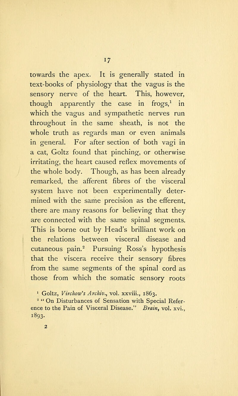 ^7 towards the apex. It is generally stated in text-books of physiology that the vagus is the sensory nerve of the heart. This, however, though apparently the case in frogs, ^ in which the vagus and sympathetic nerves run throughout in the same sheath, is not the whole truth as regards man or even animals in general. For after section of both vagi in a cat, Goltz found that pinching-, or otherwise irritating, the heart caused reflex movements of the whole body. Though, as has been already remarked, the afferent fibres of the visceral system have not been experimentally deter- mined with the same precision as the efferent, there are many reasons for believing that they are connected with the same spinal segments. This is borne out by Head's brilliant work on the relations between visceral disease and cutaneous pain.^ Pursuing Ross's hypothesis that the viscera receive their sensory fibres from the same segments of the spinal cord as those from which the somatic sensory roots ' Goltz, Virchow's Archiv., vol. xxviii., 1863. ^  On Disturbances of Sensation with Special Refer- ence to the Pain of Visceral Disease. Brain, vol. xvi,, 1893.