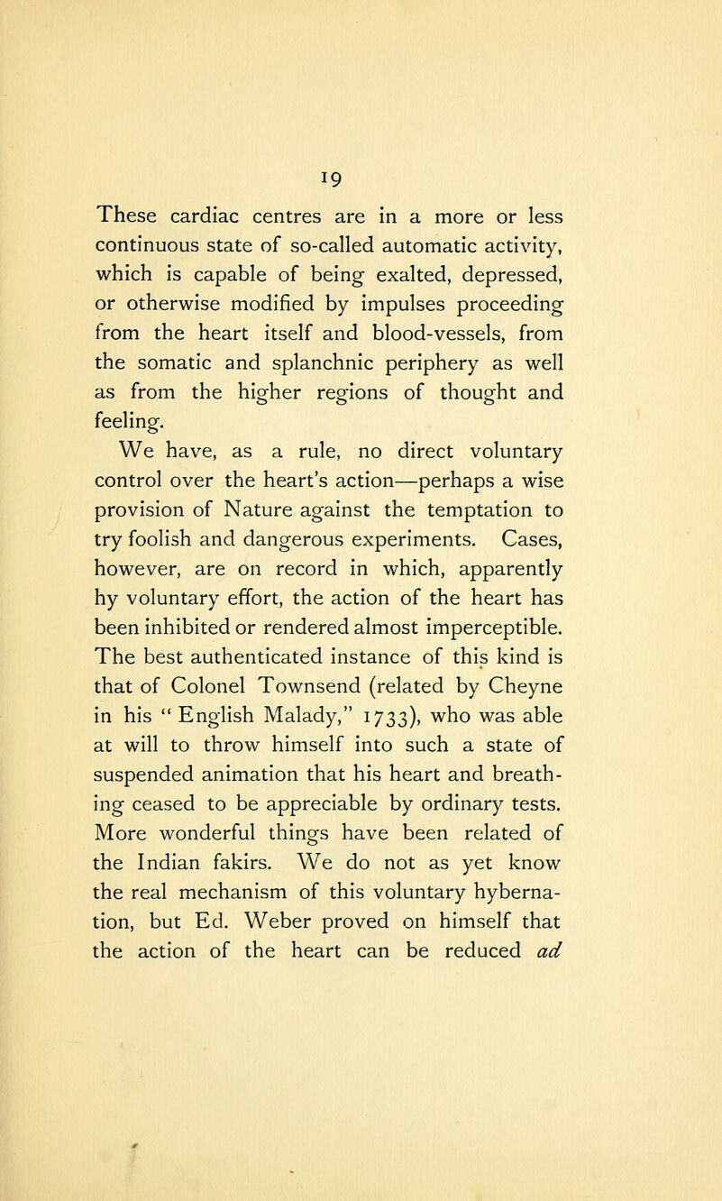 These cardiac centres are in a more or less continuous state of so-called automatic activity, which is capable of being exalted, depressed, or otherwise modified by impulses proceeding from the heart itself and blood-vessels, from the somatic and splanchnic periphery as well as from the higher regions of thought and feeling. We have, as a rule, no direct voluntary control over the heart's action—perhaps a wise provision of Nature against the temptation to try foolish and dangerous experiments. Cases, however, are on record in which, apparently hy voluntary effort, the action of the heart has been inhibited or rendered almost imperceptible. The best authenticated instance of this kind is that of Colonel Townsend (related by Cheyne in his  English Malady, 1733), who was able at will to throw himself into such a state of suspended animation that his heart and breath- ing ceased to be appreciable by ordinary tests. More wonderful things have been related of the Indian fakirs. We do not as yet know the real mechanism of this voluntary hyberna- tion, but Ed. Weber proved on himself that the action of the heart can be reduced ad