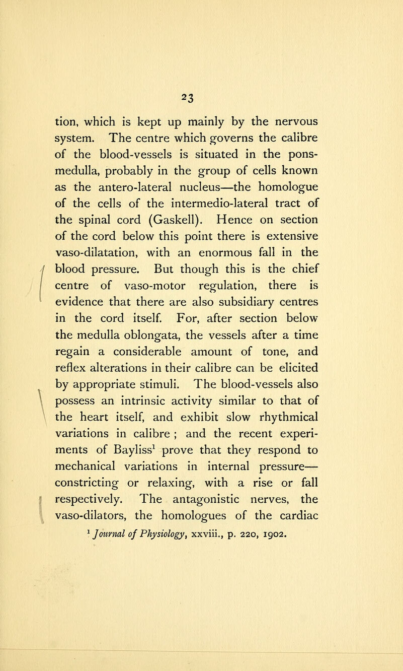 tion, which is kept up mainly by the nervous system. The centre which governs the calibre of the blood-vessels is situated in the pons- medulla, probably in the group of cells known as the antero-lateral nucleus—the homologue of the cells of the intermedio-lateral tract of the spinal cord (Gaskell). Hence on section of the cord below this point there is extensive vaso-dilatation, with an enormous fall in the blood pressure. But though this is the chief centre of vaso-motor regulation, there is evidence that there are also subsidiary centres in the cord itself. For, after section below the medulla oblongata, the vessels after a time regain a considerable amount of tone, and reflex alterations in their calibre can be elicited by appropriate stimuli. The blood-vessels also possess an intrinsic activity similar to that of the heart itself, and exhibit slow rhythmical variations in calibre ; and the recent experi- ments of Bayliss^ prove that they respond to mechanical variations in internal pressure— constricting or relaxing, with a rise or fall respectively. The antagonistic nerves, the vaso-dilators, the homologues of the cardiac