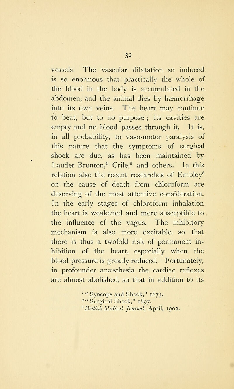 vessels. The vascular dilatation so induced is so enormous that practically the whole of the blood in the body is accumulated in the abdomen, and the animal dies by haemorrhage into its own veins. The heart may continue to beat, but to no purpose ; its cavities are empty and no blood passes through it. It is, in all probability, to vaso-motor paralysis of this nature that the symptoms of surgical shock are due, as has been maintained by Lauder Brunton,^ Crile,'^ and others. In this relation also the recent researches of Embley^ on the cause of death from chloroform are deserving of the most attentive consideration. In the early stages of chloroform inhalation the heart is weakened and more susceptible to the influence of the vagus. The inhibitory mechanism is also more excitable, so that there is thus a twofold risk of permanent in- hibition of the heart, especially when the blood pressure is greatly reduced. Fortunately, in profounder anaesthesia the cardiac reflexes are almost abolished, so that in addition to its *  Syncope and Shock, 1873. ^'* Surgical Shock, 1897. ^British Medical Journal, April, 1902.