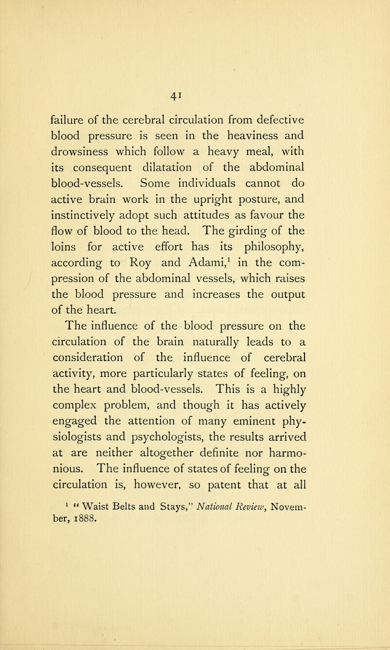 failure of the cerebral circulation from defective blood pressure is seen in the heaviness and drowsiness which follow a heavy meal, with its consequent dilatation of the abdominal blood-vessels. Some individuals cannot do active brain work in the upright posture, and instinctively adopt such attitudes as favour the flow of blood to the head. The girding of the loins for active effort has its philosophy, according to Roy and Adami,^ in the com- pression of the abdominal vessels, which raises the blood pressure and increases the output of the heart. The influence of the blood pressure on the circulation of the brain naturally leads to a consideration of the influence of cerebral activity, more particularly states of feeling, on the heart and blood-vessels. This is a highly complex problem, and though it has actively engaged the attention of many eminent phy- siologists and psychologists, the results arrived at are neither altogether definite nor harmo- nious. The influence of states of feeling: on the circulation is, however, so patent that at all ^  Waist Belts and Stays, National Revieiv, Novem- ber, 1888.