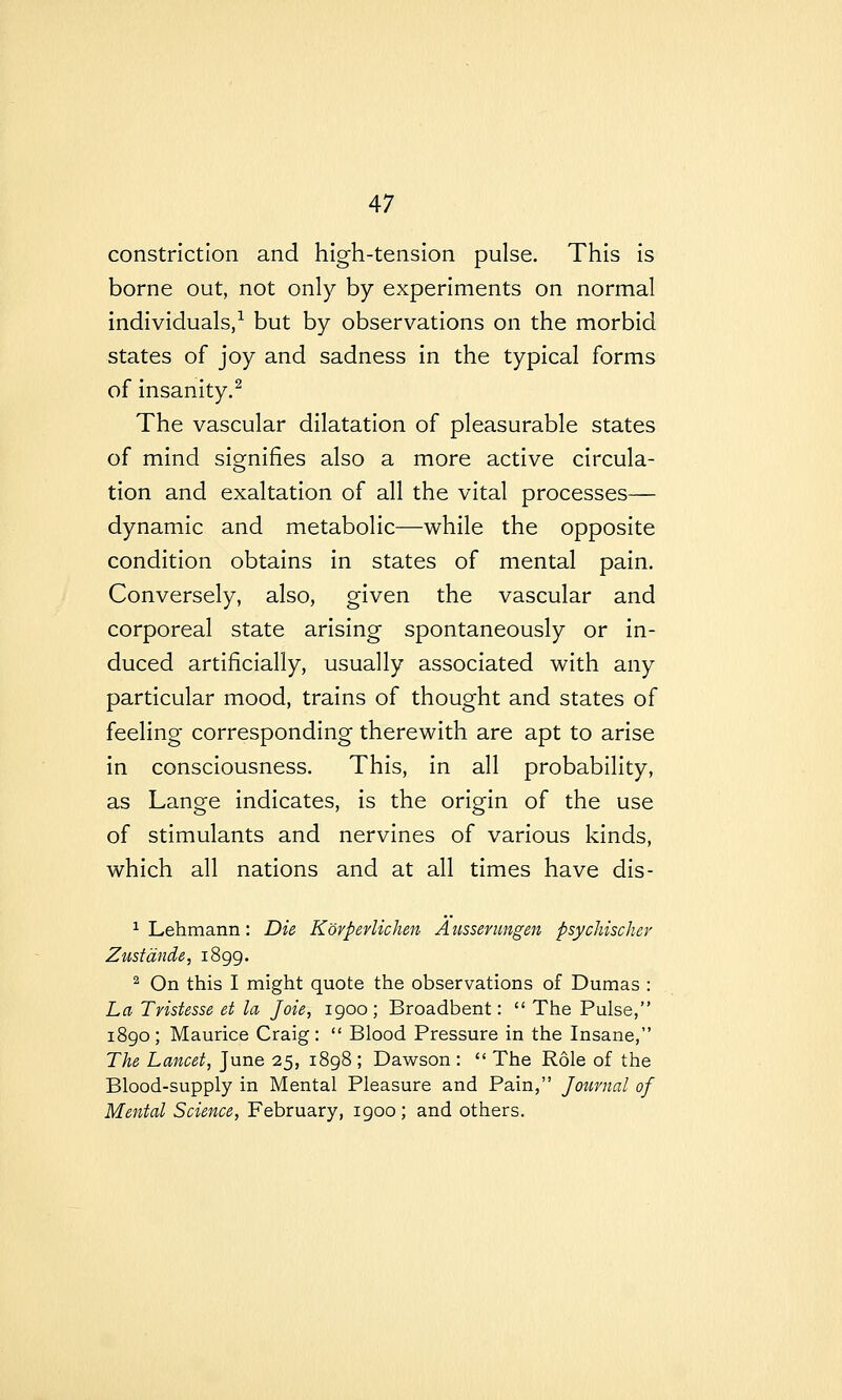 constriction and high-tension pulse. This is borne out, not only by experiments on normal individuals/ but by observations on the morbid states of joy and sadness in the typical forms of insanity.^ The vascular dilatation of pleasurable states of mind sio^nifies also a more active circula- tion and exaltation of all the vital processes— dynamic and metabolic—while the opposite condition obtains in states of mental pain. Conversely, also, given the vascular and corporeal state arising spontaneously or in- duced artificially, usually associated with any particular mood, trains of thought and states of feeling corresponding therewith are apt to arise in consciousness. This, in all probability, as Lange indicates, is the origin of the use of stimulants and nervines of various kinds, which all nations and at all times have dis- ^ Lehmann: Dk Korperlichen A ussenmgen psychischev Zustande, 1899. ^ On this I might quote the observations of Dumas : La Tristesse et la Joie, igoo ; Broadbent:  The Pulse, 1890; Maurice Craig:  Blood Pressure in the Insane, The Lancet, June 25, 1898 ; Dawson :  The Role of the Blood-supply in Mental Pleasure and Pain, Journal of Mental Science, February, 1900 ; and others.