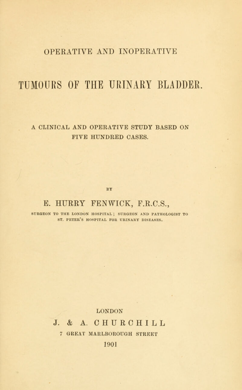 OPERATIVE AND INOPERATIVE TUMOURS OF THE URINARY BLADDER. A CLINICAL AND OPERATIVE STUDY BASED ON FIVE HUNDRED CASES. BY E. HURRY FENWTCK, F.R.C.S., surgeon to the london hospital ; surgeon and pathologist to st. peter's hospital for urinary diseases. LONDON J. & A. CHURCHILL 7 GREAT MARLBOROUGH STREET 1901