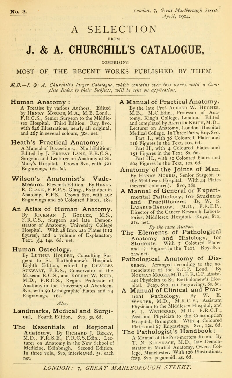 April, 1904. A SELECTION FROM J. & A. CHURCHILL'S CATALOGUE, COMPRISING MOST OF THE RECENT WORKS PUBLISHED BY THEM. N.B.—[. &f A. Churchill's larger Catalogue, which contains over 600 works, with plete Index to their Subjects, will be sent on application. Ccm- Human Anatomy : A Treatise by various Authors. Edited by Henry Morris, M. A., M.B. Lond., F.R.C.S., Senior Surgeon to the Middle- sex Hospital. Third Edition. Roy. 8vo, with 846 Illustrations, nearly all original, and 267 in several colours, 30s. net. Heath's Practical Anatomy : A Manual of Dissections. NinthEdition. Edited by J. Ernest Lane, F.R.C.S., Surgeon and Lecturer on Anatomy at St. Mary's Hospital. Crown 8vo, with 321 Engravings, 12s. 6d. Wilson's Anatomist's Vade- Mecum. Eleventh Edition. By Henry E. Clark, F. F.P.S. Glasg., Examiner in Anatomy, F.P.S. Crown 8vo, with 492 Engravings and 26 Coloured Plates, 18s. An Atlas of Human Anatomy. By Rickman J. Godlee, M.S., F. R.C.S., Surgeon and late Demon- strator of Anatomy, University College Hospital. With 48 Imp. 4to Plates (112 figures), and a volume of Explanatory Text. £\ 14s. 6d. net. Human Osteology. By Luther Holden, Consulting Sur- geon to St. Bartholomew's Hospital. Eighth Edition, edited by Charles Stewart, F.R.S., Conservator of the Museum R.C.S., and Robert W. Reid, M.D., F.R.C.S., Regius Professor oi Anatomy in the University of Aberdeen. 8vo, with 59 Lithographic Plates and 74 Engravings. 16s. Also. Landmarks, Medical and Surgi- cal. Fourth Edition. 8vo, 3s. 6d. The Essentials ot Regional Anatomy. By Richard J. Berry, M.D., F.R.S.E., F.R.C.S.Edin., Lec- turer on Anatomy in the New School of Medicine, Edinburgh. Second Edition. ■In three vols., 8vo, interleaved, 5s. each net. A Manual of Practical Anatomy. By the late Prof. Alfred W. Hughes. M.B., M.C.Edin., Professor of Ana- tomy, King's College, London. Edited and completed by Arthur Keith, M. D., Lecturer on Anatomy, London Hospital Medical College. In Three Parts, Roy. 8vo. Part I., with 38 Coloured Plates and 116 Figures in the Text, 10s. 6d. Part II, with 4 Coloured Plates and 151 Figures in the Text, 8s. 6d. Part III., with 12 Coloured Plates and 204 Figures in the Text, 10s. 6d. Anatomy of the Joints of Man. By Henry Morris, Senior Surgeon to the Middlesex Hospital. With 44 Plates (several coloured). 8vo, 16s. A Manual of General or Experi- mental Pathology, for Students and Practitioners. By W. S. Lazarus-Barlow, M.D., F.K.C.P., Director of the Cancer Research Labora- tories, Middlesex Hospital. Royal 8vo, 21s. net. By the same Author. The Elements of Pathological Anatomy and Histology, for Students. With 7 Coloured Plates and 171 Figures in the Text. Roy. 8vo 24s. net. Pathological Anatomy of Dis- eases. Arranged according to the no- menclature of the R.C.P. Lond. By Norman Moore,M.D.,F.R.C.P., Assist- ant Physician to St. Bartholomew's Hos- pital. Fcap. 8vo, 111 Engravings, 8s. 6d. A Manual of Clinical and Prac- tical Pathology. By W. E. Wynter, M.D., M.R.C.P., Assistant Physician to the Middlesex Hospital, and F. T- Wethered, M.D., F.R.C.P., Assistant Physician to the Consumption Hospital, Brompton. With 4 Coloured Plates and 67 Engravings. 8vo, 12s. 6d. The Pathologist's Handbook : A Manual of the Post-mortem Room. By T. N. Kelynack, M.D., late Demon- strator in Morbid Anatomy, Owens Col- lege, Manchester. With 126 Illustrations, fcap. 8vo, pegamoid, 4s. 6d.