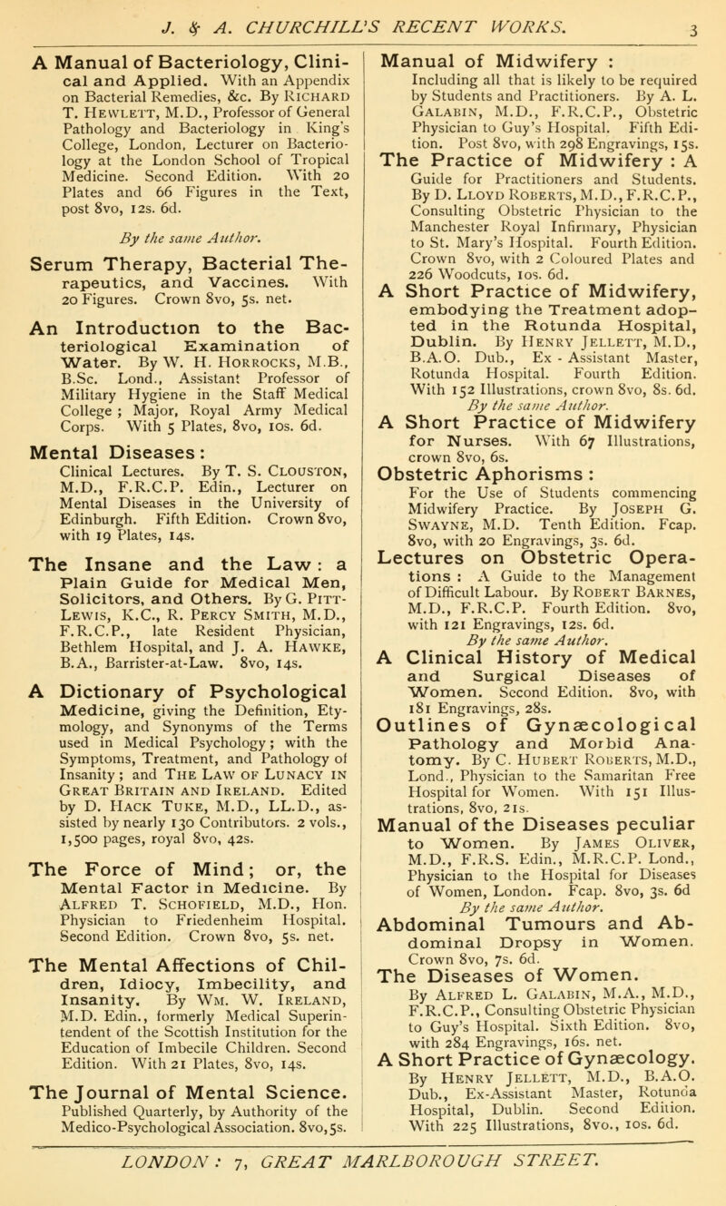 A Manual of Bacteriology, Clini- cal and Applied. With an Appendix on Bacterial Remedies, &c. By Richard T. Hewlett, M.D., Professor of General Pathology and Bacteriology in King's College, London, Lecturer on Bacterio- logy at the London School of Tropical Medicine. Second Edition. With 20 Plates and 66 Figures in the Text, post 8vo, 12s. 6d. By the same Author. Serum Therapy, Bacterial The- rapeutics, and Vaccines. With 20 Figures. Crown 8vo, 5s. net. An Introduction to the Bac- teriological Examination of Water. By W. H. Horrocks, M.B.f B.Sc. Lond., Assistant Professor of Military Hygiene in the Staff Medical College ; Major, Royal Army Medical Corps. With 5 Plates, 8vo, 10s. 6d. Mental Diseases: Clinical Lectures. By T. S. Clouston, M.D., F.R.C.P. Edin., Lecturer on Mental Diseases in the University of Edinburgh. Fifth Edition. Crown 8vo, with 19 Plates, 14s. The Insane and the Law: a Plain Guide for Medical Men, Solicitors, and Others. By G. Pitt- Lewis, K.C., R. Percy Smith, M.D., F.R.C.P., late Resident Physician, Bethlem Hospital, and J. A. Hawke, B.A., Barrister-at-Law. 8vo, 14s. A Dictionary of Psychological Medicine, giving the Definition, Ety- mology, and Synonyms of the Terms used in Medical Psychology; with the Symptoms, Treatment, and Pathology of Insanity ; and The Law of Lunacy in Great Britain and Ireland. Edited by D. Hack Tuke, M.D., LL.D., as- sisted by nearly 130 Contributors. 2 vols., 1,500 pages, royal 8vo, 42s. The Force of Mind; or, the Mental Factor in Medicine. By Alfred T. Schofield, M.D., Hon. Physician to Friedenheim Hospital. Second Edition. Crown 8vo, 5s. net. The Mental Affections of Chil- dren, Idiocy, Imbecility, and Insanity. By Wm. W. Ireland, M.D. Edin., formerly Medical Superin- tendent of the Scottish Institution for the Education of Imbecile Children. Second Edition. With 21 Plates, 8vo, 14s. The Journal of Mental Science. Published Quarterly, by Authority of the Medico-Psychological Association. 8vo,5s. Manual of Midwifery : Including all that is likely to be required by Students and Practitioners. By A. L. Galabin, M.D., F.R.C.P., Obstetric Physician to Guy's Hospital. Fifth Edi- tion. Post 8vo, with 298 Engravings, 15s. The Practice of Midwifery : A Guide for Practitioners and Students. ByD. Lloyd Roberts, M.D., F.R.C.P., Consulting Obstetric Physician to the Manchester Royal Infirmary, Physician to St. Mary's Hospital. Fourth Edition. Crown 8vo, with 2 Coloured Plates and 226 Woodcuts, 1 os. 66. A Short Practice of Midwifery, embodying the Treatment adop- ted in the Rotunda Hospital, Dublin. By Henry Jellett, M.D., B.A.O. Dub., Ex - Assistant Master, Rotunda Hospital. Fourth Edition. With 152 Illustrations, crown 8vo, 8s. 6d. By the same Author. A Short Practice of Midwifery for Nurses. With 67 Illustrations, crown 8vo, 6s. Obstetric Aphorisms : For the Use of Students commencing Midwifery Practice. By Joseph G. Swayne, M.D. Tenth Edition. Fcap. 8vo, with 20 Engravings, 3s. 6d. Lectures on Obstetric Opera- tions : A Guide to the Management of Difficult Labour. By Robert Barnes, M.D., F.R.C.P. Fourth Edition. 8vo, with 121 Engravings, 12s. 6d. By the same Author. A Clinical History of Medical and Surgical Diseases of Women. Second Edition. 8vo, with 181 Engravings, 28s. Outlines of Gynaecological Pathology and Morbid Ana- tomy. By C. Hubert Roberts, M.D., Lond., Physician to the Samaritan Free Hospital for Women. With 151 Illus- trations, 8vo, 21s. Manual of the Diseases peculiar to Women. By James Oliver, M.D., F.R.S. Edin., M.R.C.P. Lond., Physician to the Hospital for Diseases of Women, London. Fcap. 8vo, 3s. 6d By the same Author. Abdominal Tumours and Ab- dominal Dropsy in Women. Crown 8vo, 7s. 6d. The Diseases of Women. By Alfred L. Galabin, M.A., M.D., F.R.C.P., Consulting Obstetric Physician to Guy's Hospital. Sixth Edition. 8vo, with 284 Engravings, 16s. net. A Short Practice of Gynaecology. By Henry Jellett, M.D., B.A.O. Dub., Ex-Assistant Master, Rotunda Hospital, Dublin. Second Edition. With 225 Illustrations, 8vo., 10s. 6d.