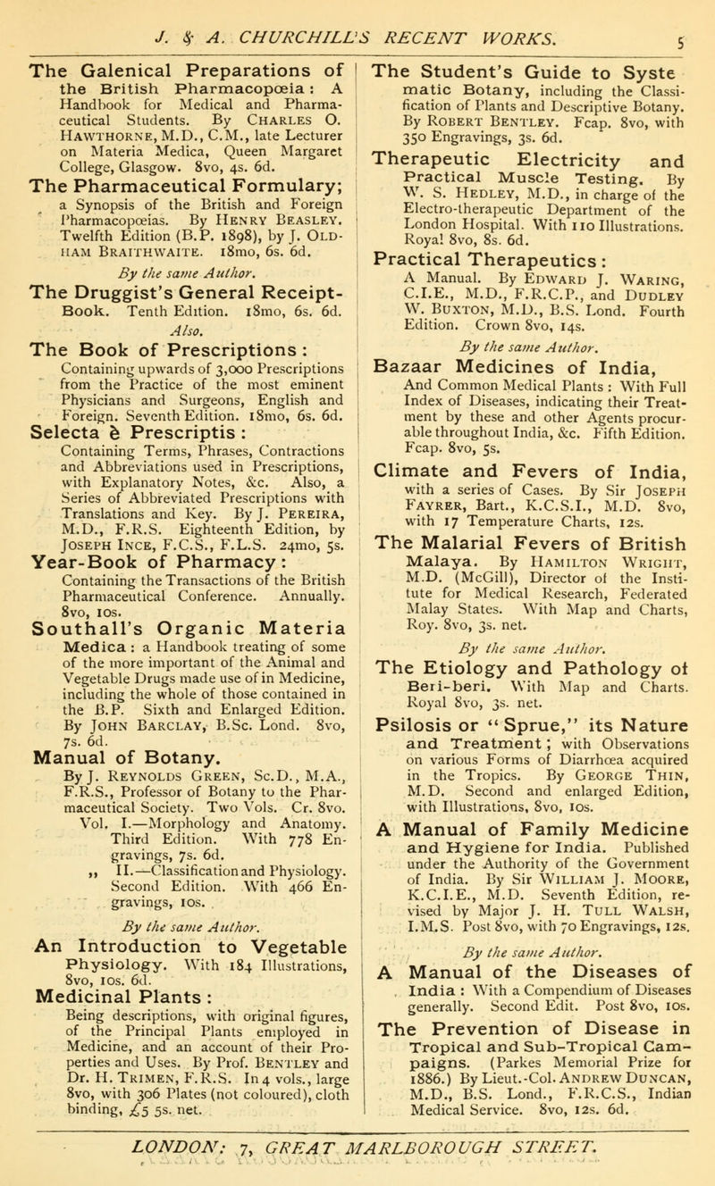 The Galenical Preparations of the British Pharmacopoeia: A Handbook for Medical and Pharma- ceutical Students. By Charles O. Hawthorne, M.D., CM., late Lecturer on Materia Medica, Queen Margaret College, Glasgow. 8vo, 4s. 6d. The Pharmaceutical Formulary; a Synopsis of the British and Foreign Pharmacopoeias. By Henry Beasley. Twelfth Edition (B.P. 1898), by J. Old- ham Braithwaite. i8mo, 6s. 6d. By the same Author. The Druggist's General Receipt- Book. Tenth Edition. i8mo, 6s. 6d. Also. The Book of Prescriptions : Containing upwards of 3,000 Prescriptions from the Practice of the most eminent Physicians and Surgeons, English and Foreign. Seventh Edition. i8mo, 6s. 6d. Selecta b Prescriptis : Containing Terms, Phrases, Contractions and Abbreviations used in Prescriptions, with Explanatory Notes, &c. Also, a Series of Abbreviated Prescriptions with Translations and Key. By J. Pereira, M.D., F.R.S. Eighteenth Edition, by Joseph Ince, F.C.S., F.L.S. 241110, 5s. Year-Book of Pharmacy: Containing the Transactions of the British Pharmaceutical Conference. Annually. 8vo, 10s. Southall's Organic Materia Medica : a Handbook treating of some of the more important of the Animal and Vegetable Drugs made use of in Medicine, including the whole of those contained in the B.P. Sixth and Enlarged Edition. By John Barclay, B.Sc. Lond. 8vo, 7s. 6d. Manual of Botany. By J. Reynolds Green, Sc.D., M.A., F.R.S., Professor of Botany to the Phar- maceutical Society. Two Vols. Cr. 8vo. Vol. I.—Morphology and Anatomy. Third Edition. With 778 En- gravings, 7s. 6d. ,, II.—Classification and Physiology. Second Edition. With 466 En- gravings, 1 os. By the same Author. An Introduction to Vegetable Physiology. With 184 Illustrations, 8vo, 1 os. 6d. Medicinal Plants : Being descriptions, with original figures, of the Principal Plants employed in Medicine, and an account of their Pro- perties and Uses. By Prof. Bentley and Dr. H. Trimen, F.R.S. In4 vols., large 8vo, with 306 Plates (not coloured), cloth binding, £5 5s. net. The Student's Guide to Syste matic Botany, including the Classi- fication of Plants and Descriptive Botany. By Robert Bentley. Fcap. 8vo, with 350 Engravings, 3s. 6d. Therapeutic Electricity and Practical Muscle Testing. By W. S. Hedley, M.D., in charge of the Electro-therapeutic Department of the London Hospital. With no Illustrations. Royal 8vo, 8s. 6d. Practical Therapeutics: A Manual. By Edward J. Waring, CLE., M.D., F.R.C.P., and Dudley W. Buxton, M.D., B.S. Lond. Fourth Edition. Crown 8vo, 14s. By the same Author. Bazaar Medicines of India, And Common Medical Plants : With Full Index of Diseases, indicating their Treat- ment by these and other Agents procur- able throughout India, &c. Fifth Edition. Fcap. 8vo, 5s. Climate and Fevers of India, with a series of Cases. By Sir Joseph Fayrer, Bart., K.C.S.I., M.D. 8vo, with 17 Temperature Charts, 12s. The Malarial Fevers of British Malaya. By Hamilton Wright, M.D. (McGill), Director of the Insti- tute for Medical Research, Federated Malay States. With Map and Charts, Roy. 8vo, 3s. net. By the same Author. The Etiology and Pathology ot Beri-beri. With Map and Charts. Royal 8vo, 3s. net. Psilosis or Sprue, its Nature and. Treatment ; with Observations on various Forms of Diarrhoea acquired in the Tropics. By George Thin, M.D. Second and enlarged Edition, with Illustrations, 8vo, 10s. A Manual of Family Medicine and Hygiene for India. Published under the Authority of the Government of India. By Sir William J. Moore, K.C.I.E., M.D. Seventh Edition, re- vised by Major J. H. Tull Walsh, I.M,S. Post 8vo, with 70 Engravings, 12s. By the same Author. A Manual of the Diseases of . India : With a Compendium of Diseases generally. Second Edit. Post 8vo, 10s. The Prevention of Disease in Tropical and Sub-Tropical Cam- paigns. (Parkes Memorial Prize for 1886.) By Lieut.-Col. Andrew Duncan, M.D., B.S. Lond., F.R.C.S., Indian Medical Service. 8vo, 12s. 6d.