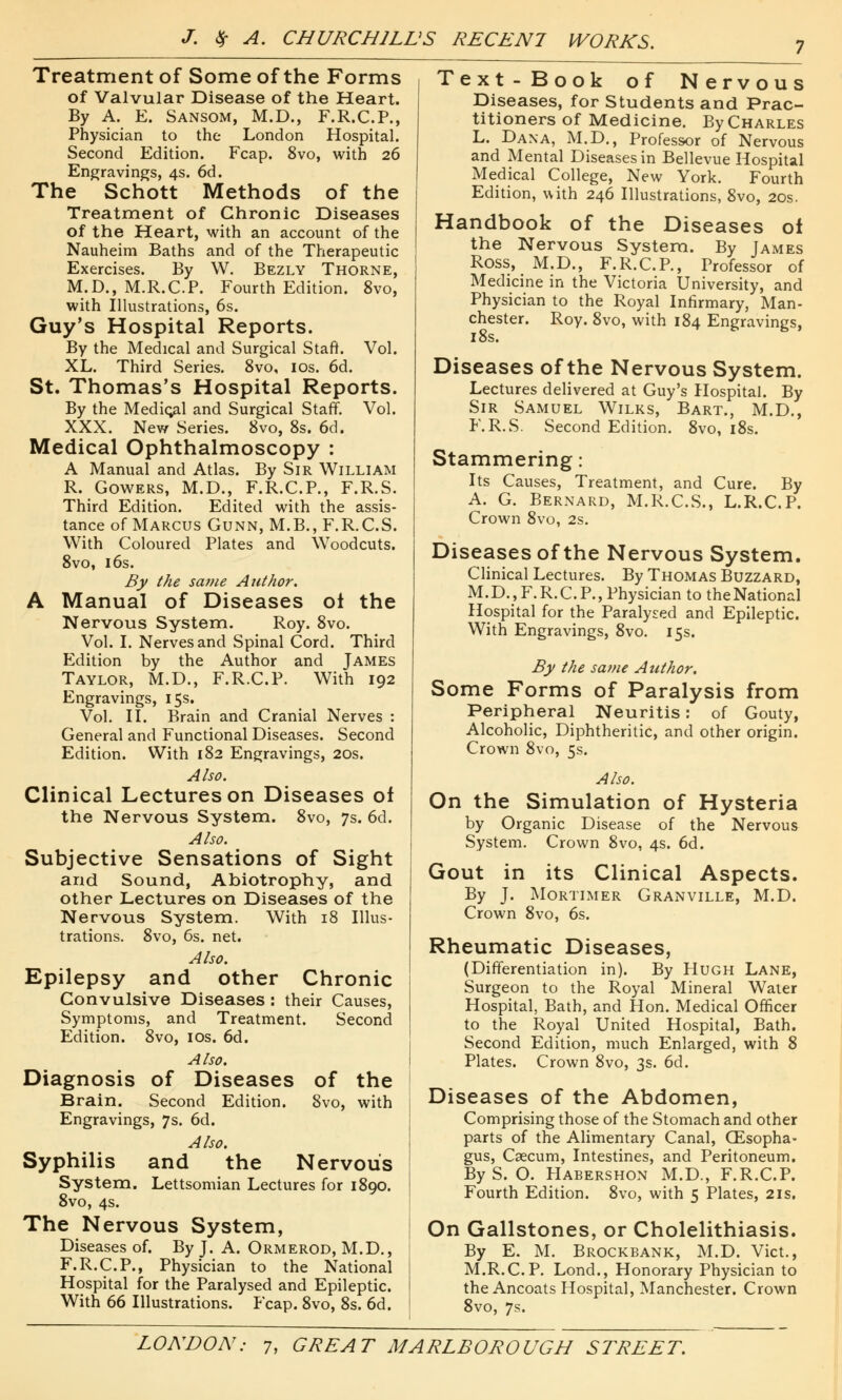 Treatment of Some of the Forms of Valvular Disease of the Heart. By A. E. Sansom, M.D., F.R.C.P., Physician to the London Hospital. Second Edition. Fcap. 8vo, with 26 Engravings, 4s. 6d. The Schott Methods of the Treatment of Chronic Diseases of the Heart, with an account of the Nauheim Baths and of the Therapeutic Exercises. By W. Bezly Thorne, M.D., M.R.C.P. Fourth Edition. 8vo, with Illustrations, 6s. Guy's Hospital Reports. By the Medical and Surgical Staff. Vol. XL. Third Series. 8vo, 10s. 6d. St. Thomas's Hospital Reports. By the Medieval and Surgical Staff. Vol. XXX. New Series. 8vo, 8s. 6d. Medical Ophthalmoscopy : A Manual and Atlas. By Sir William R. Gowers, M.D., F.R.C.P., F.R.S. Third Edition. Edited with the assis- tance of Marcus Gunn, M.B., F.R.C.S. With Coloured Plates and Woodcuts. 8vo, 16s. By the same Author. A Manual of Diseases ol the Nervous System. Roy. 8vo. Vol. I. Nerves and Spinal Cord. Third Edition by the Author and James Taylor, M.D., F.R.C.P. With 192 Engravings, 15s. Vol. II. Brain and Cranial Nerves : General and Functional Diseases. Second Edition. With 182 Engravings, 20s. Also. Clinical Lectures on Diseases of the Nervous System. 8vo, 7s. 6d. Also. Subjective Sensations of Sight and Sound, Abiotrophy, and other Lectures on Diseases of the Nervous System. With 18 Illus- trations. 8vo, 6s. net. Also. Epilepsy and other Chronic Convulsive Diseases : their Causes, Symptoms, and Treatment. Second Edition. 8vo, 10s. 6d. Also. Diagnosis of Diseases of the Brain. Second Edition. 8vo, with Engravings, 7s. 6d. Also. Syphilis and the Nervous System. Lettsomian Lectures for 1890. 8vo, 4s. The Nervous System, Diseases of. By J. A. Ormerod, M.D., F.R.C.P., Physician to the National Hospital for the Paralysed and Epileptic. With 66 Illustrations. Fcap. 8vo, 8s. 6d. Text-Book of Nervous Diseases, for Students and Prac- titioners of Medicine. By Charles L. Dana, M.D., Professor of Nervous and Mental Diseases in Bellevue Hospital Medical College, New York. Fourth Edition, with 246 Illustrations, 8vo, 20s. Handbook of the Diseases oi the Nervous System. By James Ross, M.D., F.R.C.P., Professor of Medicine in the Victoria University, and Physician to the Royal Infirmary, Man- chester. Roy. 8vo, with 184 Engravings, 18s. Diseases of the Nervous System. Lectures delivered at Guy's Hospital. By Sir Samuel Wilks, Bart., M.D., F.R.S. Second Edition. 8vo, 18s. Stammering: Its Causes, Treatment, and Cure. By A. G. Bernard, M.R.C.S., L.R.C.P. Crown 8vo, 2s. Diseases of the Nervous System. Clinical Lectures. By Thomas Buzzard, M. D., F. R. C. P., Physician to the National Hospital for the Paralysed and Epileptic. With Engravings, 8vo. 15s. By the same Author: Some Forms of Paralysis from Peripheral Neuritis: of Gouty, Alcoholic, Diphtheritic, and other origin. Crown 8vo, 5s. Also. On the Simulation of Hysteria by Organic Disease of the Nervous System. Crown 8vo, 4s. 6d. Gout in its Clinical Aspects. By J. Mortimer Granville, M.D. Crown 8vo, 6s. Rheumatic Diseases, (Differentiation in). By Hugh Lane, Surgeon to the Royal Mineral Water Hospital, Bath, and Hon. Medical Officer to the Royal United Hospital, Bath. Second Edition, much Enlarged, with 8 Plates. Crown 8vo, 3s. 6d. Diseases of the Abdomen, Comprising those of the Stomach and other parts of the Alimentary Canal, CEsopha- gus, Caecum, Intestines, and Peritoneum. By S. O. Habershon M.D., F.R.C.P. Fourth Edition. 8vo, with 5 Plates, 21s. On Gallstones, or Cholelithiasis. By E. M. Brockbank, M.D. Vict., M.R.C.P. Lond., Honorary Physician to the Ancoats Hospital, Manchester. Crown 8vo, 7s.