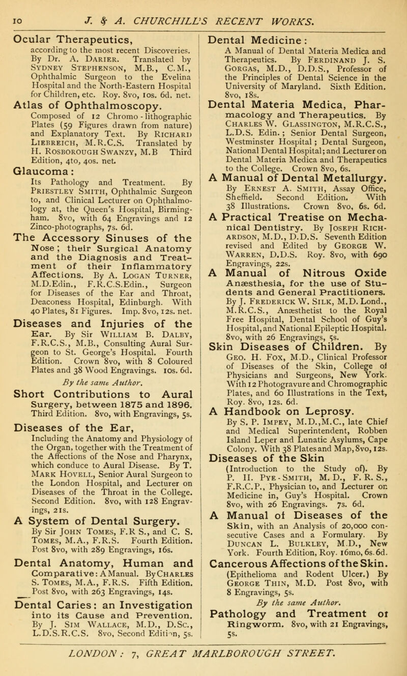 Ocular Therapeutics, according to the most recent Discoveries. By Dr. A. Darier. Translated by Sydney Stephenson, M.B., CM., Ophthalmic Surgeon to the Evelina Hospital and the North-Eastern Hospital for Children, etc. Roy. 8vo, ios. 6d. net. Atlas of Ophthalmoscopy. Composed of 12 Chromo - lithographic Plates (59 Figures drawn from nature) and Explanatory Text. By Richard Liebreich, M.R.C.S. Translated by H. Rosborough Swanzy, M.B Third Edition, 4to, 40s. net. Glaucoma: Its Pathology and Treatment. By Priestley Smith, Ophthalmic Surgeon to, and Clinical Lecturer on Ophthalmo- logy at, the Queen's Hospital, Birming- ham. 8vo, with 64 Engravings and 12 Zinco-photographs, 7s. 6d. The Accessory Sinuses of the Nose; their Surgical Anatomy and the Diagnosis and Treat- ment of their Inflammatory Affections. By A. Logan Turner, M.D.Edin., F.R.CS.Edin., Surgeon for Diseases of the Ear and Throat, Deaconess Hospital, Edinburgh. With 40 Plates, 81 Figures. Imp. 8vo, 12s. net. Diseases and Injuries of the Ear. By Sir William B. Dalby, F.R.C.S., M.B., Consulting Aural Sur- geon to St. George's Hospital. Fourth Edition. Crown 8vo, with 8 Coloured Plates and 38 Wood Engravings, ios. 6d. By the sa?nt Author. Short Contributions to Aural Surgery, between 1875 and 1896. Third Edition. 8vo, with Engravings, 5s. Diseases of the Ear, Including the Anatomy and Physiology of the Organ, together with the Treatment of the Affections of the Nose and Pharynx, which conduce to Aural Disease. By T. Mark Hovell, Senior Aural Surgeon to the London Hospital, and Lecturer on Diseases of the Throat in the College. Second Edition. 8vo, with 128 Engrav- ings, 2 is. A System of Dental Surgery. By Sir John Tomes, F.R S., and C. S. Tomes, M.A., F.R.S. Fourth Edition. Post 8vo, with 289 Engravings, 16s. Dental Anatomy, Human and Comparative: A Manual. ByCHARLES S. Tomes, M.A., F.R.S. Fifth Edition. Post 8vo, with 263 Engravings, 14s. Dental Caries: an Investigation into its Cause and Prevention. By J. Sim Wallace, M.D., D.Sc, L.D.S.R.C.S. 8vo, Second Edition, 5s. Dental Medicine : A Manual of Dental Materia Medica and Therapeutics. By Ferdinand J. S. Gorgas, M.D., D.D.S., Professor of the Principles of Dental Science in the University of Maryland. Sixth Edition. 8vo, 18s. Dental Materia Medica, Phar- macology and Therapeutics. By Charles W. Glassington, M.R.C.S., L.D.S. Edin. ; Senior Dental Surgeon, Westminster Hospital; Dental Surgeon, National Dental Hospital; and Lecturer on Dental Materia Medica and Therapeutics to the College. Crown 8vo, 6s. A Manual of Dental Metallurgy. By Ernest A. Smith, Assay Office, Sheffield. Second Edition. With 38 Illustrations. Crown 8vo, 6s. 6d. A Practical Treatise on Mecha- nical Dentistry. By Joseph Rich- ardson, M.D., D.D.S. Seventh Edition revised and Edited by George W. Warren, D.D.S. Roy. 8vo, with 690 Engravings, 22s. A Manual of Nitrous Oxide Anaesthesia, for the use of Stu- dents and General Practitioners. By J. Frederick W. Silk, M.D. Lond., M.R.C.S., Anaesthetist to the Royal Free Hospital, Dental School of Guy's Hospital, and National Epileptic Hospital. 8vo, with 26 Engravings, ^s. Skin Diseases of Children. By Geo. H. Fox, M.D., Clinical Professor of Diseases of the Skin, College of Physicians and Surgeons, New York. With 12 Photogravure and Chromographic Plates, and 60 Illustrations in the Text, Roy. 8vo, 12s. 6d. A Handbook on Leprosy. By S. P. Impey, M.D.,M.C, late Chief and Medical Superintendent, Robben Island Leper and Lunatic Asylums, Cape Colony. With 38 Plates and Map,8vo, 12s. Diseases of the Skin (Introduction to the Study of). By P. II. Pye- Smith, M. D., F.R.S., F.R.C.P., Physician to, and Lecturer on Medicine in, Guy's Hospital. Crown 8vo, with 26 Engravings. 7s. 6d. A Manual of Diseases of the Skin, with an Analysis of 20,000 con- secutive Cases and a Formulary. By Duncan L. Bulkley, M.D., New York. Fourth Edition, Roy. i6mo, 6s. 6d. Cancerous Affections of the Skin. (Epithelioma and Rodent Ulcer.) By George Thin, M.D. Post 8vo, with 8 Engravings, 5s. By the same Author. Pathology and Treatment of Ringworm. 8vo, with 21 Engravings, 5s-