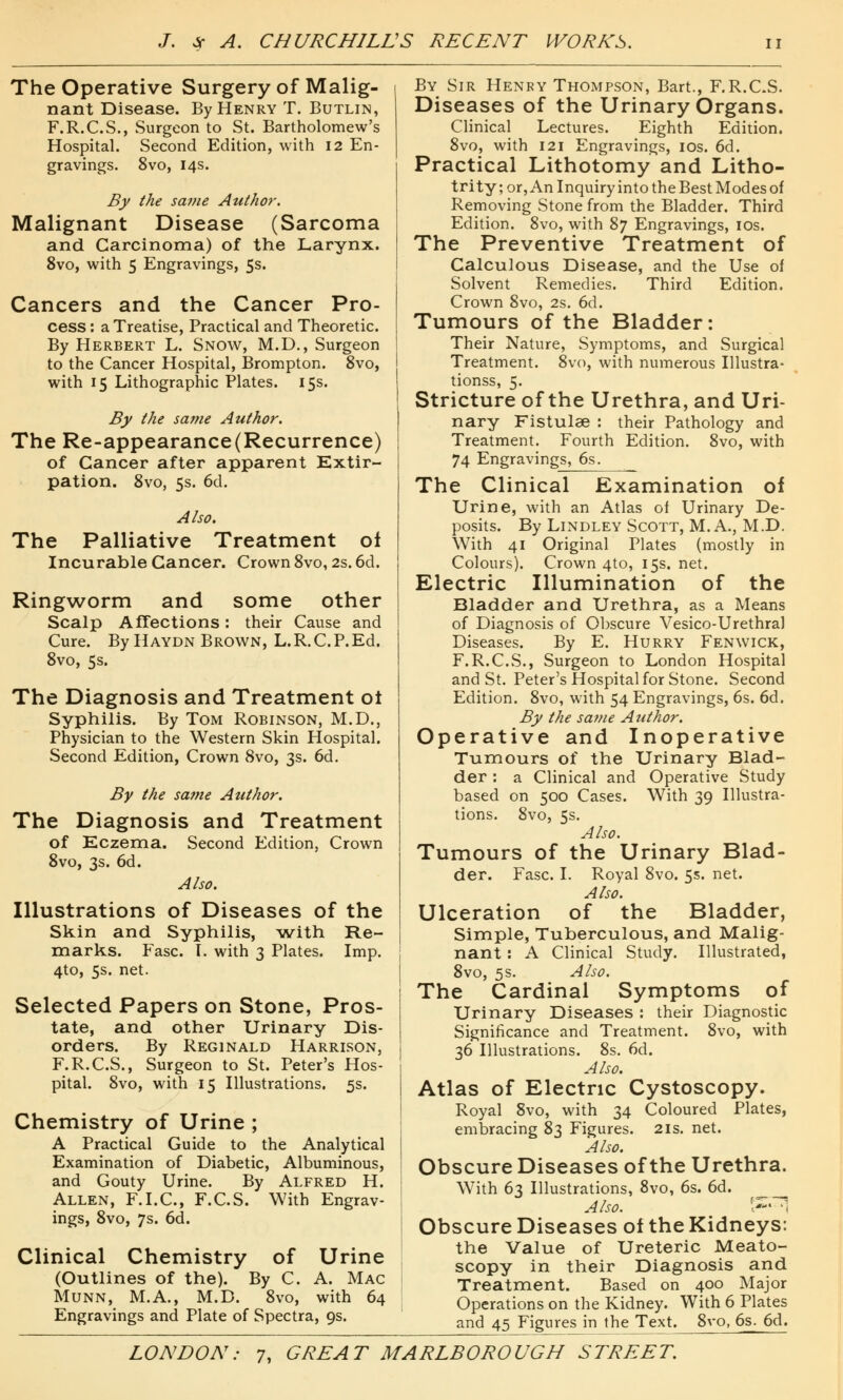 The Operative Surgery of Malig- nant Disease. By Henry T. Butlin, F.R.C.S., Surgeon to St. Bartholomew's Hospital. Second Edition, with 12 En- gravings. 8vo, 14s. By the same Author. Malignant Disease (Sarcoma and Carcinoma) of the Larynx. 8vo, with 5 Engravings, 5s. Cancers and the Cancer Pro- cess : a Treatise, Practical and Theoretic. By Herbert L. Snow, M.D., Surgeon to the Cancer Hospital, Brompton. 8vo, with 15 Lithographic Plates. 15s. By the same Author. The Re-appearance(Recurrence) of Cancer after apparent Kxtir- pation. 8vo, 5s. 6d. Also. The Palliative Treatment of Incurable Cancer. Crown 8vo, 2s. 6d. Ringworm and some other Scalp Affections: their Cause and Cure. By Haydn Brown, L.R. C.P. Ed. 8vo, 5s. The Diagnosis and Treatment ot Syphilis. By Tom Robinson, M.D., Physician to the Western Skin Hospital. Second Edition, Crown 8vo, 3s. 6d. By the same Author. The Diagnosis and Treatment of Eczema. Second Edition, Crown 8vo, 3s. 6d. Also. Illustrations of Diseases of the Skin and Syphilis, with Re- marks. Fasc. I. with 3 Plates. Imp. 4to, 5s. net. Selected Papers on Stone, Pros- tate, and other Urinary Dis- orders. By Reginald Harrison, F.R.C.S., Surgeon to St. Peter's Hos- pital. 8vo, with 15 Illustrations. 5s. Chemistry of Urine ; A Practical Guide to the Analytical Examination of Diabetic, Albuminous, and Gouty Urine. By Alfred H. Allen, F.I.C., F.C.S. With Engrav- ings, 8vo, 7s. 6d. Clinical Chemistry of Urine (Outlines of the). By C. A. Mac Munn, M.A., M.D. 8vo, with 64 Engravings and Plate of Spectra, 9s. By Sir Henry Thompson, Bart., F.R.CS. Diseases of the Urinary Organs. Clinical Lectures. Eighth Edition. 8vo, with 121 Engravings, 10s. 6d. Practical Lithotomy and Litho- trity; or, An Inquiry into the Best Modes of Removing Stone from the Bladder. Third Edition. 8vo, with 87 Engravings, 10s. The Preventive Treatment of Calculous Disease, and the Use of Solvent Remedies. Third Edition. Crown 8vo, 2s. 6d. Tumours of the Bladder: Their Nature, Symptoms, and Surgical Treatment. 8vo, with numerous Illustra- tionss, 5. Stricture of the Urethra, and Uri- nary Fistulae : their Pathology and Treatment. Fourth Edition. 8vo, with 74 Engravings, 6s. The Clinical Examination of Urine, with an Atlas of Urinary De- posits. By Lindley Scott, M.A., M.D. With 41 Original Plates (mostly in Colours). Crown 4to, 15s. net. Electric Illumination of the Bladder and Urethra, as a Means of Diagnosis of Obscure Vesico-Urethral Diseases. By E. Hurry Fenwick, F.R.C.S., Surgeon to London Hospital and St. Peter's Hospital for Stone. Second Edition. 8vo, with 54 Engravings, 6s. 6d. By the same Author. Operative and Inoperative Tumours of the Urinary Blad- der : a Clinical and Operative Study based on 500 Cases. With 39 Illustra- tions. 8vo, 5s. Also. Tumours of the Urinary Blad- der. Fasc. I. Royal 8vo. 5s. net. Also. Ulceration of the Bladder, Simple, Tuberculous, and Malig- nant : A Clinical Study. Illustrated, 8vo, 5s. Also. The Cardinal Symptoms of Urinary Diseases : their Diagnostic Significance and Treatment. 8vo, with 36 Illustrations. 8s. 6d. Also. Atlas of Electric Cystoscopy. Royal 8vo, with 34 Coloured Plates, embracing 83 Figures. 21s. net. Also. Obscure Diseases of the Urethra. With 63 Illustrations, 8vo, 6s. 6d. ___ Also. l**' '] Obscure Diseases of the Kidneys: the Value of Ureteric Meato- scopy in their Diagnosis and Treatment. Based on 400 Major Operations on the Kidney. With 6 Plates and 45 Figures in the Text. 8vo, 6s. 6d.